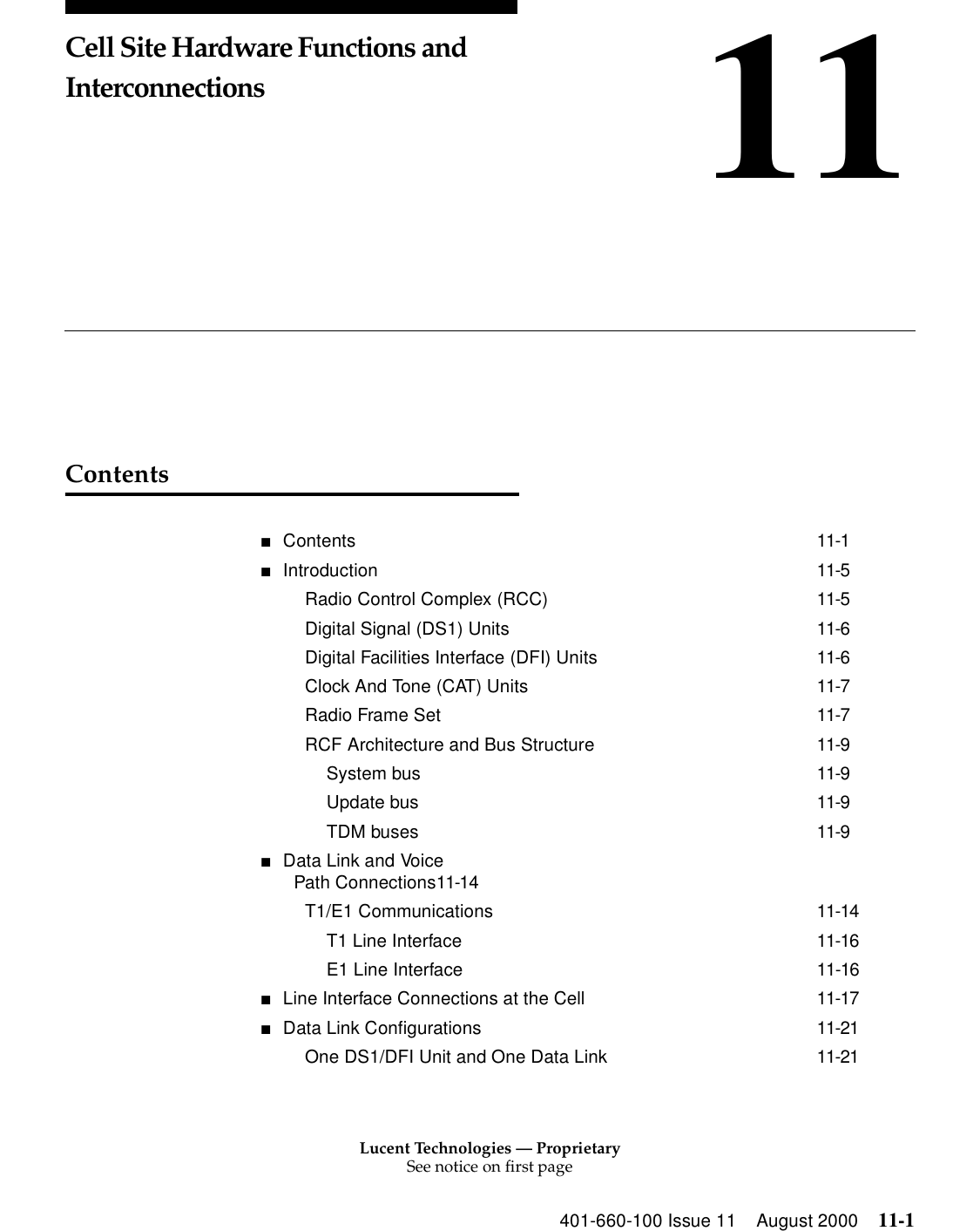 Lucent Technologies — ProprietarySee notice on first page401-660-100 Issue 11 August 2000 11-111Cell Site Hardware Functions and InterconnectionsContents■Contents 11-1■Introduction 11-5Radio Control Complex (RCC) 11-5Digital Signal (DS1) Units 11-6Digital Facilities Interface (DFI) Units 11-6Clock And Tone (CAT) Units 11-7Radio Frame Set 11-7RCF Architecture and Bus Structure 11-9System bus 11-9Update bus 11-9TDM buses 11-9■Data Link and VoicePath Connections11-14T1/E1 Communications 11-14T1 Line Interface 11-16E1 Line Interface 11-16■Line Interface Connections at the Cell 11-17■Data Link Configurations 11-21One DS1/DFI Unit and One Data Link 11-21