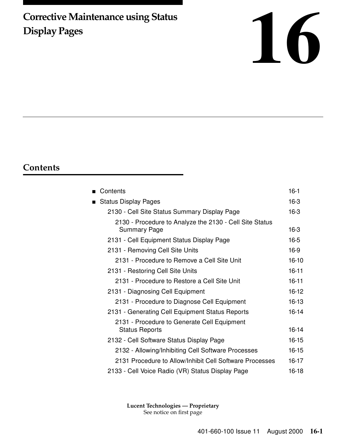 Lucent Technologies — ProprietarySee notice on first page401-660-100 Issue 11 August 2000 16-116Corrective Maintenance using Status Display PagesContents■Contents 16-1■Status Display Pages 16-32130 - Cell Site Status Summary Display Page 16-32130 - Procedure to Analyze the 2130 - Cell Site Status Summary Page 16-32131 - Cell Equipment Status Display Page 16-52131 - Removing Cell Site Units 16-92131 - Procedure to Remove a Cell Site Unit 16-102131 - Restoring Cell Site Units 16-112131 - Procedure to Restore a Cell Site Unit 16-112131 - Diagnosing Cell Equipment 16-122131 - Procedure to Diagnose Cell Equipment 16-132131 - Generating Cell Equipment Status Reports 16-142131 - Procedure to Generate Cell Equipment Status Reports 16-142132 - Cell Software Status Display Page 16-152132 - Allowing/Inhibiting Cell Software Processes 16-152131 Procedure to Allow/Inhibit Cell Software Processes 16-172133 - Cell Voice Radio (VR) Status Display Page 16-18