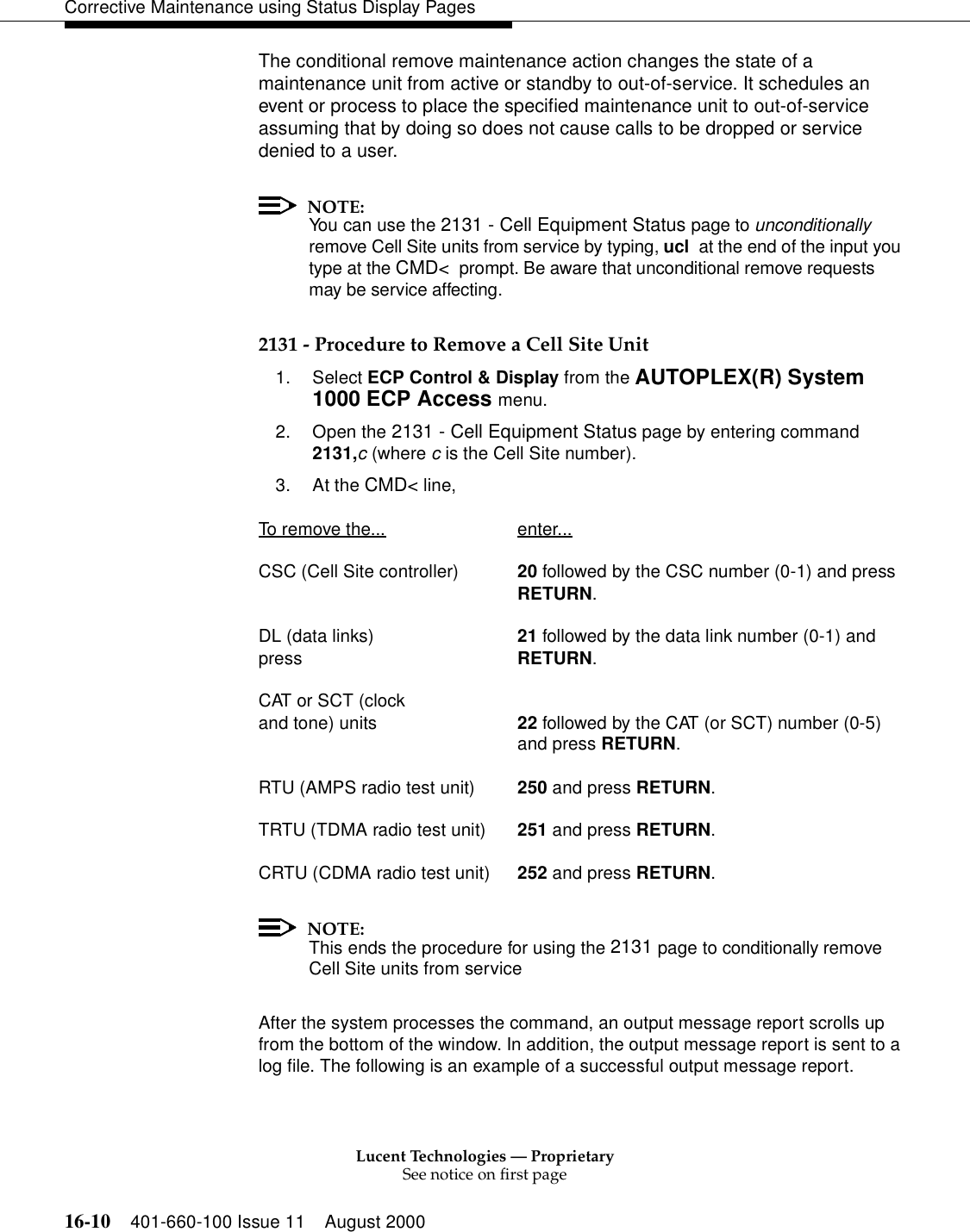 Lucent Technologies — ProprietarySee notice on first page16-10 401-660-100 Issue 11 August 2000Corrective Maintenance using Status Display PagesThe conditional remove maintenance action changes the state of a maintenance unit from active or standby to out-of-service. It schedules an event or process to place the specified maintenance unit to out-of-service assuming that by doing so does not cause calls to be dropped or service denied to a user.NOTE:You can use the 2131 - Cell Equipment Status page to unconditionally remove Cell Site units from service by typing, ucl  at the end of the input you type at the CMD&lt;  prompt. Be aware that unconditional remove requests may be service affecting.2131 - Procedure to Remove a Cell Site Unit1. Select ECP Control &amp; Display from the AUTOPLEX(R) System 1000 ECP Access menu. 2. Open the 2131 - Cell Equipment Status page by entering command 2131,c (where c is the Cell Site number).3. At the CMD&lt; line, To remove the... enter...CSC (Cell Site controller) 20 followed by the CSC number (0-1) and pressRETURN.DL (data links) 21 followed by the data link number (0-1) and press RETURN.CAT or SCT (clock and tone) units 22 followed by the CAT (or SCT) number (0-5)and press RETURN.RTU (AMPS radio test unit) 250 and press RETURN.TRTU (TDMA radio test unit) 251 and press RETURN.CRTU (CDMA radio test unit) 252 and press RETURN.NOTE:This ends the procedure for using the 2131 page to conditionally remove Cell Site units from serviceAfter the system processes the command, an output message report scrolls up from the bottom of the window. In addition, the output message report is sent to a log file. The following is an example of a successful output message report.