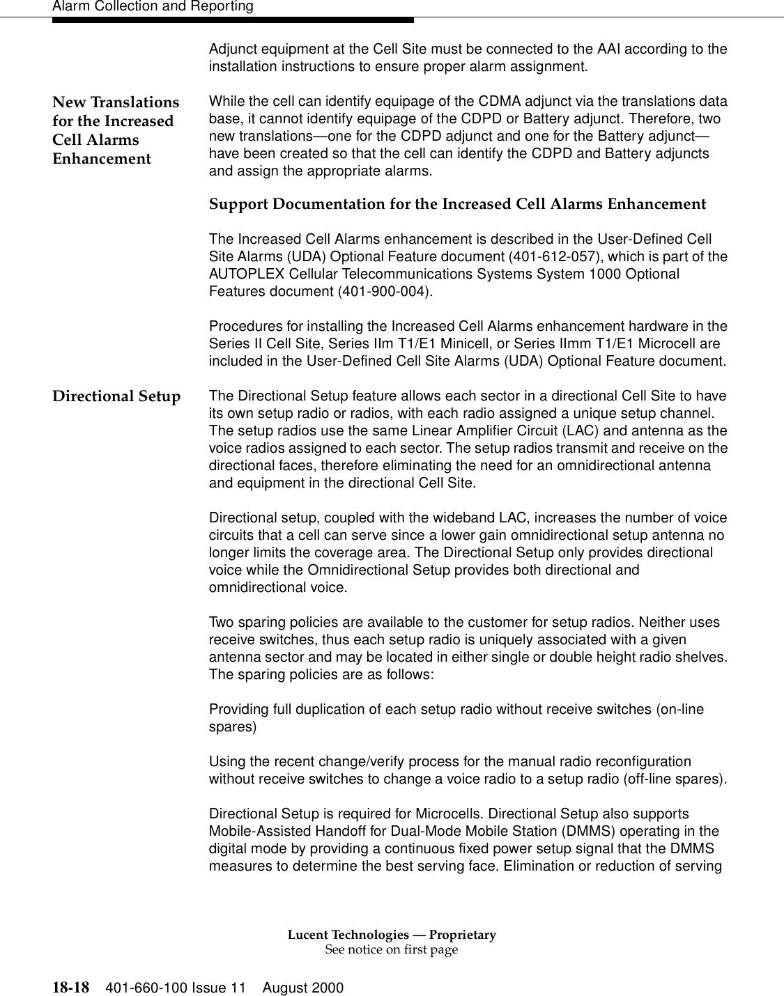 Lucent Technologies — ProprietarySee notice on first page18-18 401-660-100 Issue 11 August 2000Alarm Collection and ReportingAdjunct equipment at the Cell Site must be connected to the AAI according to the installation instructions to ensure proper alarm assignment.New Translations for the Increased Cell Alarms EnhancementWhile the cell can identify equipage of the CDMA adjunct via the translations data base, it cannot identify equipage of the CDPD or Battery adjunct. Therefore, two new translations—one for the CDPD adjunct and one for the Battery adjunct—have been created so that the cell can identify the CDPD and Battery adjuncts and assign the appropriate alarms.Support Documentation for the Increased Cell Alarms EnhancementThe Increased Cell Alarms enhancement is described in the User-Defined Cell Site Alarms (UDA) Optional Feature document (401-612-057), which is part of the AUTOPLEX Cellular Telecommunications Systems System 1000 Optional Features document (401-900-004).Procedures for installing the Increased Cell Alarms enhancement hardware in the Series II Cell Site, Series IIm T1/E1 Minicell, or Series IImm T1/E1 Microcell are included in the User-Defined Cell Site Alarms (UDA) Optional Feature document.Directional Setup  The Directional Setup feature allows each sector in a directional Cell Site to have its own setup radio or radios, with each radio assigned a unique setup channel. The setup radios use the same Linear Amplifier Circuit (LAC) and antenna as the voice radios assigned to each sector. The setup radios transmit and receive on the directional faces, therefore eliminating the need for an omnidirectional antenna and equipment in the directional Cell Site. Directional setup, coupled with the wideband LAC, increases the number of voice circuits that a cell can serve since a lower gain omnidirectional setup antenna no longer limits the coverage area. The Directional Setup only provides directional voice while the Omnidirectional Setup provides both directional and omnidirectional voice. Two sparing policies are available to the customer for setup radios. Neither uses receive switches, thus each setup radio is uniquely associated with a given antenna sector and may be located in either single or double height radio shelves. The sparing policies are as follows: Providing full duplication of each setup radio without receive switches (on-line spares) Using the recent change/verify process for the manual radio reconfiguration without receive switches to change a voice radio to a setup radio (off-line spares). Directional Setup is required for Microcells. Directional Setup also supports Mobile-Assisted Handoff for Dual-Mode Mobile Station (DMMS) operating in the digital mode by providing a continuous fixed power setup signal that the DMMS measures to determine the best serving face. Elimination or reduction of serving 