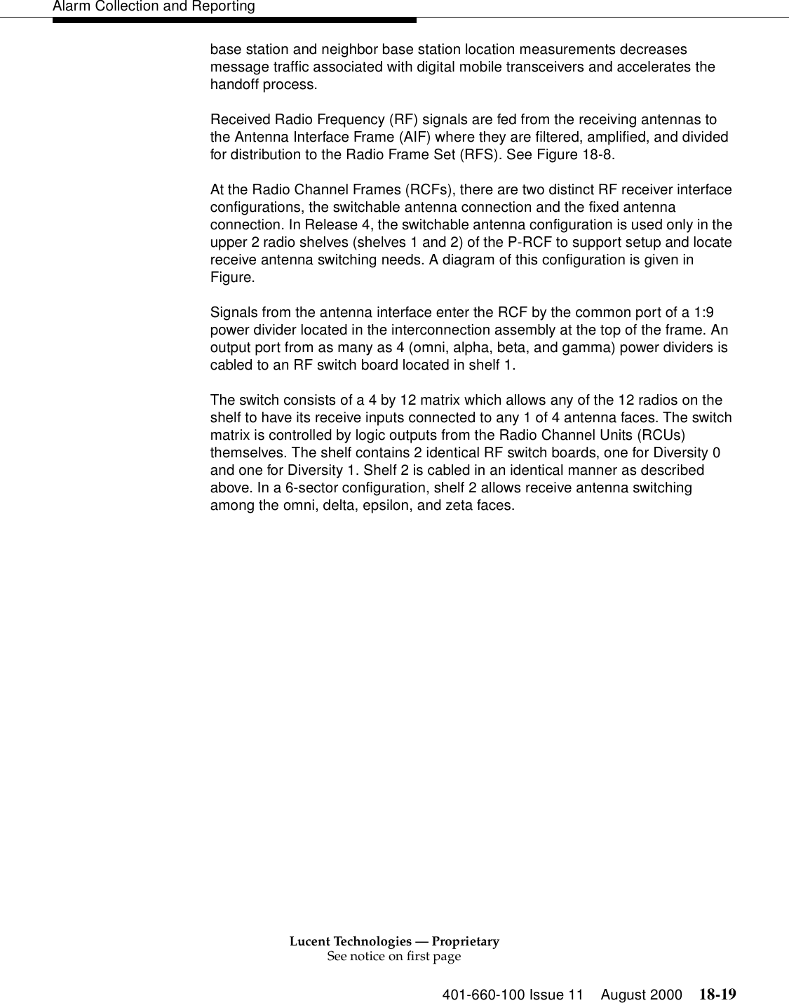 Lucent Technologies — ProprietarySee notice on first page401-660-100 Issue 11 August 2000 18-19Alarm Collection and Reportingbase station and neighbor base station location measurements decreases message traffic associated with digital mobile transceivers and accelerates the handoff process.Received Radio Frequency (RF) signals are fed from the receiving antennas to the Antenna Interface Frame (AIF) where they are filtered, amplified, and divided for distribution to the Radio Frame Set (RFS). See Figure 18-8. At the Radio Channel Frames (RCFs), there are two distinct RF receiver interface configurations, the switchable antenna connection and the fixed antenna connection. In Release 4, the switchable antenna configuration is used only in the upper 2 radio shelves (shelves 1 and 2) of the P-RCF to support setup and locate receive antenna switching needs. A diagram of this configuration is given in Figure. Signals from the antenna interface enter the RCF by the common port of a 1:9 power divider located in the interconnection assembly at the top of the frame. An output port from as many as 4 (omni, alpha, beta, and gamma) power dividers is cabled to an RF switch board located in shelf 1. The switch consists of a 4 by 12 matrix which allows any of the 12 radios on the shelf to have its receive inputs connected to any 1 of 4 antenna faces. The switch matrix is controlled by logic outputs from the Radio Channel Units (RCUs) themselves. The shelf contains 2 identical RF switch boards, one for Diversity 0 and one for Diversity 1. Shelf 2 is cabled in an identical manner as described above. In a 6-sector configuration, shelf 2 allows receive antenna switching among the omni, delta, epsilon, and zeta faces. 