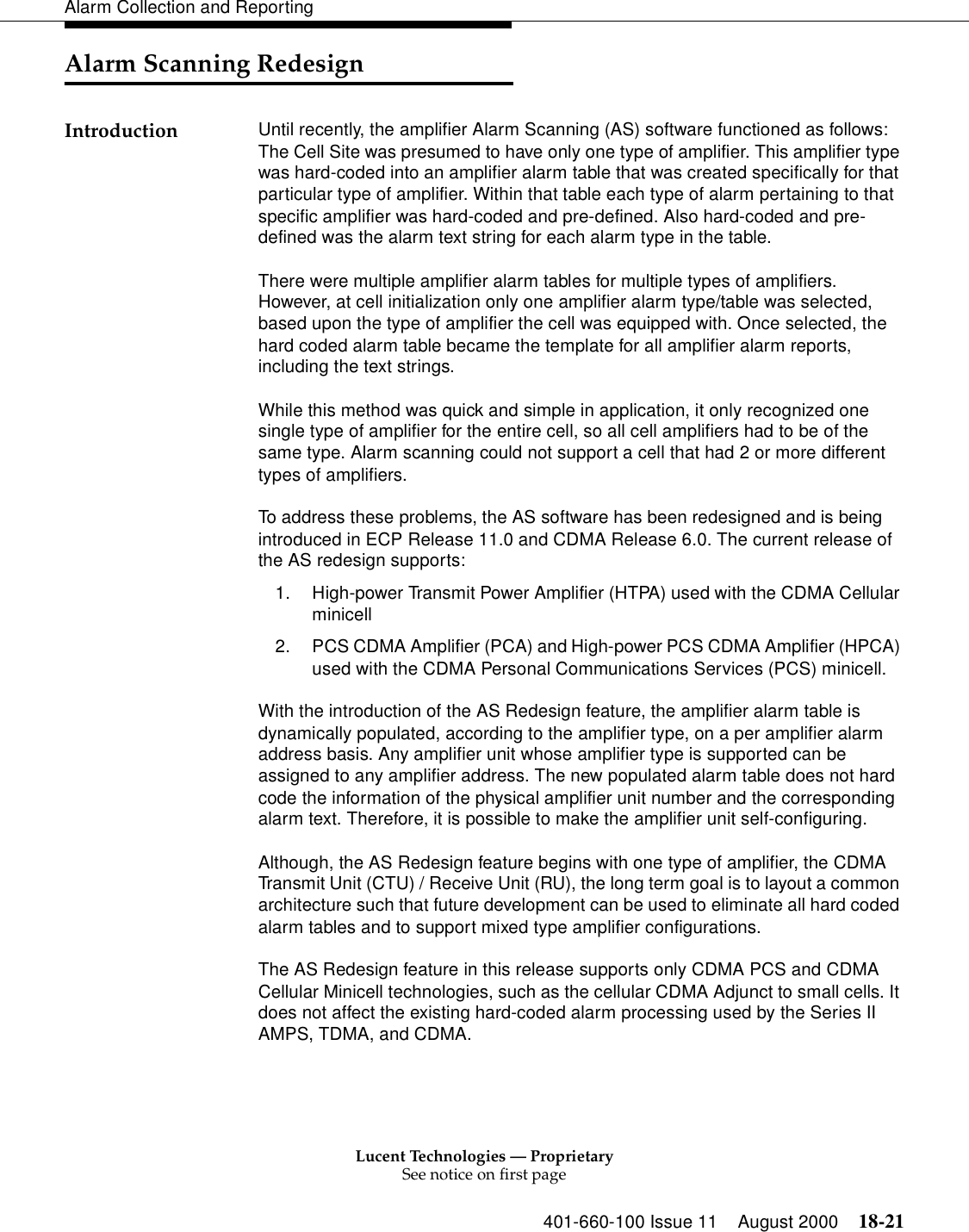 Lucent Technologies — ProprietarySee notice on first page401-660-100 Issue 11 August 2000 18-21Alarm Collection and ReportingAlarm Scanning RedesignIntroduction Until recently, the amplifier Alarm Scanning (AS) software functioned as follows: The Cell Site was presumed to have only one type of amplifier. This amplifier type was hard-coded into an amplifier alarm table that was created specifically for that particular type of amplifier. Within that table each type of alarm pertaining to that specific amplifier was hard-coded and pre-defined. Also hard-coded and pre-defined was the alarm text string for each alarm type in the table.There were multiple amplifier alarm tables for multiple types of amplifiers. However, at cell initialization only one amplifier alarm type/table was selected, based upon the type of amplifier the cell was equipped with. Once selected, the hard coded alarm table became the template for all amplifier alarm reports, including the text strings. While this method was quick and simple in application, it only recognized one single type of amplifier for the entire cell, so all cell amplifiers had to be of the same type. Alarm scanning could not support a cell that had 2 or more different types of amplifiers.To address these problems, the AS software has been redesigned and is being introduced in ECP Release 11.0 and CDMA Release 6.0. The current release of the AS redesign supports:1. High-power Transmit Power Amplifier (HTPA) used with the CDMA Cellular minicell 2. PCS CDMA Amplifier (PCA) and High-power PCS CDMA Amplifier (HPCA) used with the CDMA Personal Communications Services (PCS) minicell.With the introduction of the AS Redesign feature, the amplifier alarm table is dynamically populated, according to the amplifier type, on a per amplifier alarm address basis. Any amplifier unit whose amplifier type is supported can be assigned to any amplifier address. The new populated alarm table does not hard code the information of the physical amplifier unit number and the corresponding alarm text. Therefore, it is possible to make the amplifier unit self-configuring. Although, the AS Redesign feature begins with one type of amplifier, the CDMA Transmit Unit (CTU) / Receive Unit (RU), the long term goal is to layout a common architecture such that future development can be used to eliminate all hard coded alarm tables and to support mixed type amplifier configurations.The AS Redesign feature in this release supports only CDMA PCS and CDMA Cellular Minicell technologies, such as the cellular CDMA Adjunct to small cells. It does not affect the existing hard-coded alarm processing used by the Series II AMPS, TDMA, and CDMA.