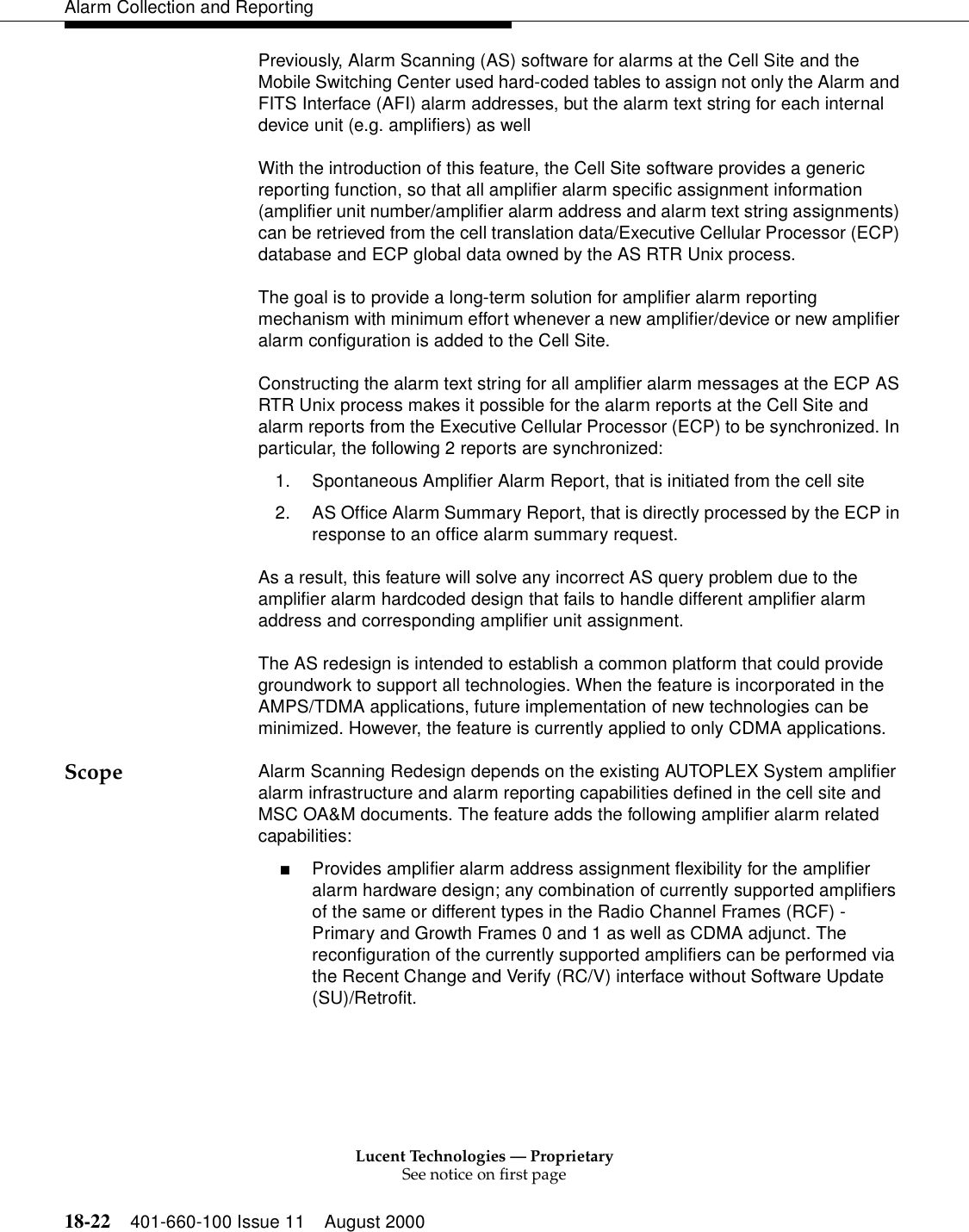 Lucent Technologies — ProprietarySee notice on first page18-22 401-660-100 Issue 11 August 2000Alarm Collection and ReportingPreviously, Alarm Scanning (AS) software for alarms at the Cell Site and the Mobile Switching Center used hard-coded tables to assign not only the Alarm and FITS Interface (AFI) alarm addresses, but the alarm text string for each internal device unit (e.g. amplifiers) as wellWith the introduction of this feature, the Cell Site software provides a generic reporting function, so that all amplifier alarm specific assignment information (amplifier unit number/amplifier alarm address and alarm text string assignments) can be retrieved from the cell translation data/Executive Cellular Processor (ECP) database and ECP global data owned by the AS RTR Unix process. The goal is to provide a long-term solution for amplifier alarm reporting mechanism with minimum effort whenever a new amplifier/device or new amplifier alarm configuration is added to the Cell Site. Constructing the alarm text string for all amplifier alarm messages at the ECP AS RTR Unix process makes it possible for the alarm reports at the Cell Site and alarm reports from the Executive Cellular Processor (ECP) to be synchronized. In particular, the following 2 reports are synchronized:1. Spontaneous Amplifier Alarm Report, that is initiated from the cell site2. AS Office Alarm Summary Report, that is directly processed by the ECP in response to an office alarm summary request.As a result, this feature will solve any incorrect AS query problem due to the amplifier alarm hardcoded design that fails to handle different amplifier alarm address and corresponding amplifier unit assignment. The AS redesign is intended to establish a common platform that could provide groundwork to support all technologies. When the feature is incorporated in the AMPS/TDMA applications, future implementation of new technologies can be minimized. However, the feature is currently applied to only CDMA applications. Scope Alarm Scanning Redesign depends on the existing AUTOPLEX System amplifier alarm infrastructure and alarm reporting capabilities defined in the cell site and MSC OA&amp;M documents. The feature adds the following amplifier alarm related capabilities:■Provides amplifier alarm address assignment flexibility for the amplifier alarm hardware design; any combination of currently supported amplifiers of the same or different types in the Radio Channel Frames (RCF) - Primary and Growth Frames 0 and 1 as well as CDMA adjunct. The reconfiguration of the currently supported amplifiers can be performed via the Recent Change and Verify (RC/V) interface without Software Update (SU)/Retrofit.