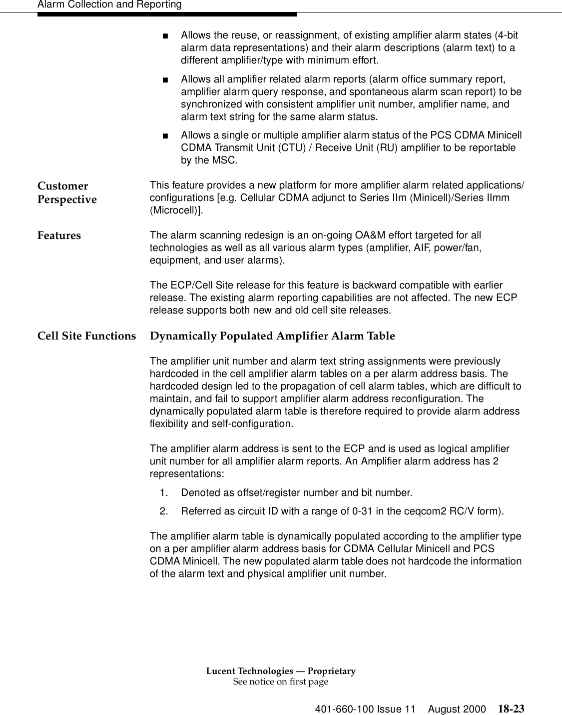 Lucent Technologies — ProprietarySee notice on first page401-660-100 Issue 11 August 2000 18-23Alarm Collection and Reporting■Allows the reuse, or reassignment, of existing amplifier alarm states (4-bit alarm data representations) and their alarm descriptions (alarm text) to a different amplifier/type with minimum effort.■Allows all amplifier related alarm reports (alarm office summary report, amplifier alarm query response, and spontaneous alarm scan report) to be synchronized with consistent amplifier unit number, amplifier name, and alarm text string for the same alarm status.■Allows a single or multiple amplifier alarm status of the PCS CDMA Minicell CDMA Transmit Unit (CTU) / Receive Unit (RU) amplifier to be reportable by the MSC.Customer Perspective This feature provides a new platform for more amplifier alarm related applications/configurations [e.g. Cellular CDMA adjunct to Series IIm (Minicell)/Series IImm (Microcell)]. Features The alarm scanning redesign is an on-going OA&amp;M effort targeted for all technologies as well as all various alarm types (amplifier, AIF, power/fan, equipment, and user alarms).The ECP/Cell Site release for this feature is backward compatible with earlier release. The existing alarm reporting capabilities are not affected. The new ECP release supports both new and old cell site releases.Cell Site Functions Dynamically Populated Amplifier Alarm TableThe amplifier unit number and alarm text string assignments were previously hardcoded in the cell amplifier alarm tables on a per alarm address basis. The hardcoded design led to the propagation of cell alarm tables, which are difficult to maintain, and fail to support amplifier alarm address reconfiguration. The dynamically populated alarm table is therefore required to provide alarm address flexibility and self-configuration.The amplifier alarm address is sent to the ECP and is used as logical amplifier unit number for all amplifier alarm reports. An Amplifier alarm address has 2 representations:1. Denoted as offset/register number and bit number. 2. Referred as circuit ID with a range of 0-31 in the ceqcom2 RC/V form).The amplifier alarm table is dynamically populated according to the amplifier type on a per amplifier alarm address basis for CDMA Cellular Minicell and PCS CDMA Minicell. The new populated alarm table does not hardcode the information of the alarm text and physical amplifier unit number.