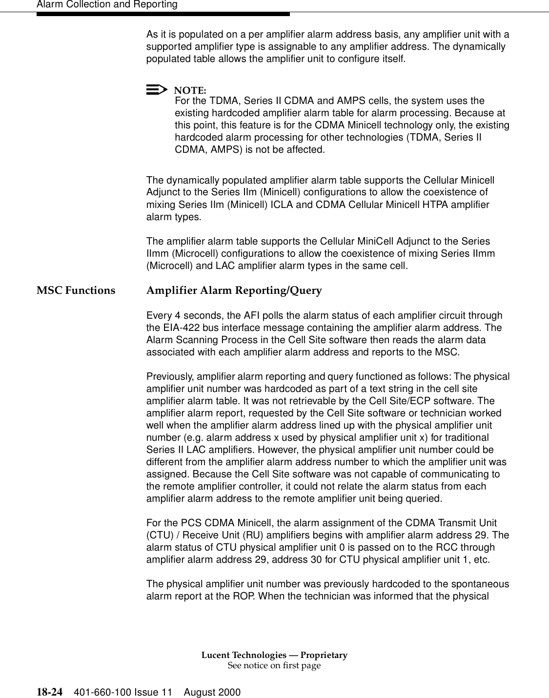 Lucent Technologies — ProprietarySee notice on first page18-24 401-660-100 Issue 11 August 2000Alarm Collection and ReportingAs it is populated on a per amplifier alarm address basis, any amplifier unit with a supported amplifier type is assignable to any amplifier address. The dynamically populated table allows the amplifier unit to configure itself.NOTE:For the TDMA, Series II CDMA and AMPS cells, the system uses the existing hardcoded amplifier alarm table for alarm processing. Because at this point, this feature is for the CDMA Minicell technology only, the existing hardcoded alarm processing for other technologies (TDMA, Series II CDMA, AMPS) is not be affected.The dynamically populated amplifier alarm table supports the Cellular Minicell Adjunct to the Series IIm (Minicell) configurations to allow the coexistence of mixing Series IIm (Minicell) ICLA and CDMA Cellular Minicell HTPA amplifier alarm types.The amplifier alarm table supports the Cellular MiniCell Adjunct to the Series IImm (Microcell) configurations to allow the coexistence of mixing Series IImm (Microcell) and LAC amplifier alarm types in the same cell.MSC Functions Amplifier Alarm Reporting/QueryEvery 4 seconds, the AFI polls the alarm status of each amplifier circuit through the EIA-422 bus interface message containing the amplifier alarm address. The Alarm Scanning Process in the Cell Site software then reads the alarm data associated with each amplifier alarm address and reports to the MSC.Previously, amplifier alarm reporting and query functioned as follows: The physical amplifier unit number was hardcoded as part of a text string in the cell site amplifier alarm table. It was not retrievable by the Cell Site/ECP software. The amplifier alarm report, requested by the Cell Site software or technician worked well when the amplifier alarm address lined up with the physical amplifier unit number (e.g. alarm address x used by physical amplifier unit x) for traditional Series II LAC amplifiers. However, the physical amplifier unit number could be different from the amplifier alarm address number to which the amplifier unit was assigned. Because the Cell Site software was not capable of communicating to the remote amplifier controller, it could not relate the alarm status from each amplifier alarm address to the remote amplifier unit being queried.For the PCS CDMA Minicell, the alarm assignment of the CDMA Transmit Unit (CTU) / Receive Unit (RU) amplifiers begins with amplifier alarm address 29. The alarm status of CTU physical amplifier unit 0 is passed on to the RCC through amplifier alarm address 29, address 30 for CTU physical amplifier unit 1, etc. The physical amplifier unit number was previously hardcoded to the spontaneous alarm report at the ROP. When the technician was informed that the physical 