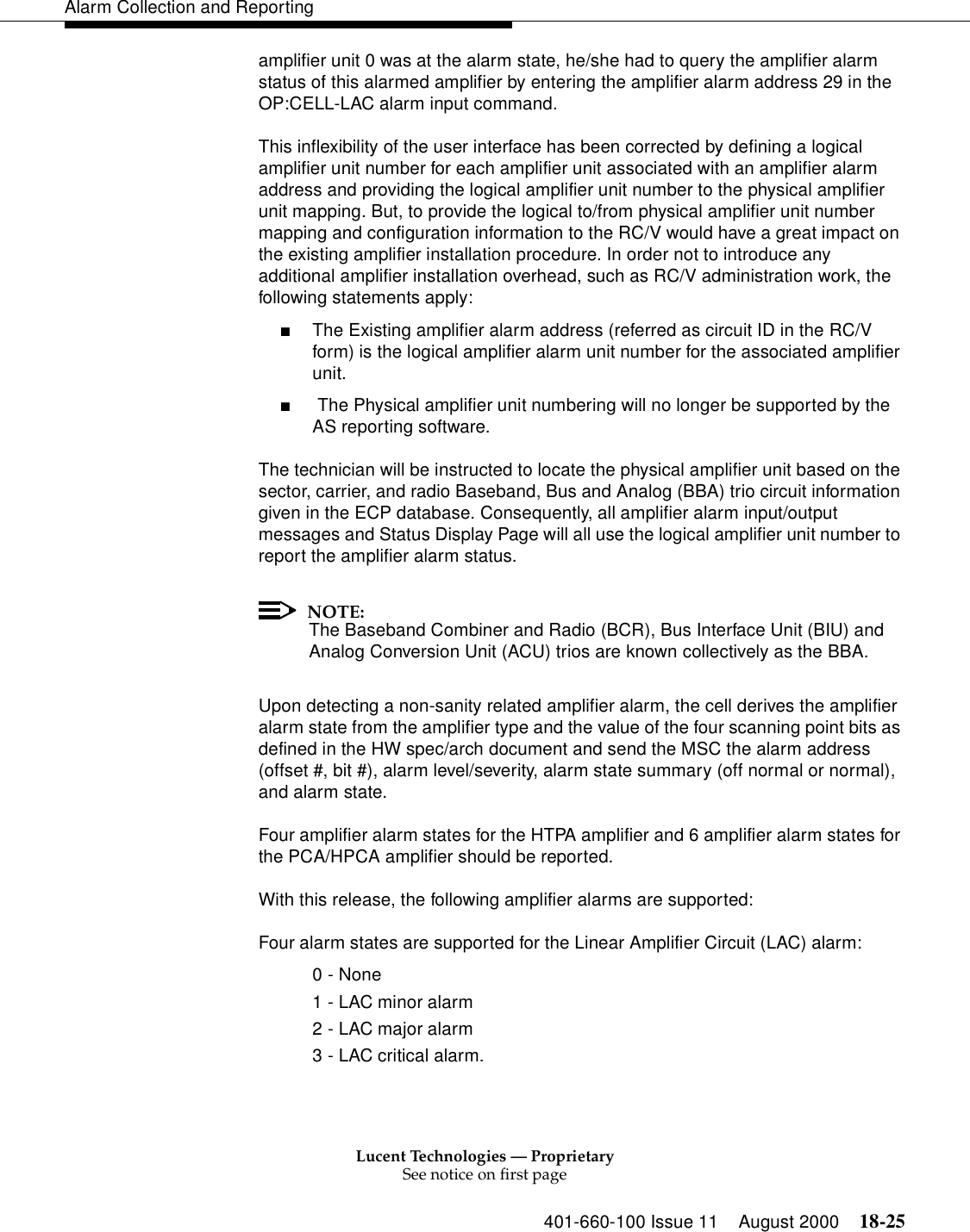 Lucent Technologies — ProprietarySee notice on first page401-660-100 Issue 11 August 2000 18-25Alarm Collection and Reportingamplifier unit 0 was at the alarm state, he/she had to query the amplifier alarm status of this alarmed amplifier by entering the amplifier alarm address 29 in the OP:CELL-LAC alarm input command.This inflexibility of the user interface has been corrected by defining a logical amplifier unit number for each amplifier unit associated with an amplifier alarm address and providing the logical amplifier unit number to the physical amplifier unit mapping. But, to provide the logical to/from physical amplifier unit number mapping and configuration information to the RC/V would have a great impact on the existing amplifier installation procedure. In order not to introduce any additional amplifier installation overhead, such as RC/V administration work, the following statements apply:■The Existing amplifier alarm address (referred as circuit ID in the RC/V form) is the logical amplifier alarm unit number for the associated amplifier unit.■ The Physical amplifier unit numbering will no longer be supported by the AS reporting software.The technician will be instructed to locate the physical amplifier unit based on the sector, carrier, and radio Baseband, Bus and Analog (BBA) trio circuit information given in the ECP database. Consequently, all amplifier alarm input/output messages and Status Display Page will all use the logical amplifier unit number to report the amplifier alarm status. NOTE:The Baseband Combiner and Radio (BCR), Bus Interface Unit (BIU) and Analog Conversion Unit (ACU) trios are known collectively as the BBA. Upon detecting a non-sanity related amplifier alarm, the cell derives the amplifier alarm state from the amplifier type and the value of the four scanning point bits as defined in the HW spec/arch document and send the MSC the alarm address (offset #, bit #), alarm level/severity, alarm state summary (off normal or normal), and alarm state.Four amplifier alarm states for the HTPA amplifier and 6 amplifier alarm states for the PCA/HPCA amplifier should be reported.With this release, the following amplifier alarms are supported:Four alarm states are supported for the Linear Amplifier Circuit (LAC) alarm:0 - None1 - LAC minor alarm2 - LAC major alarm3 - LAC critical alarm. 