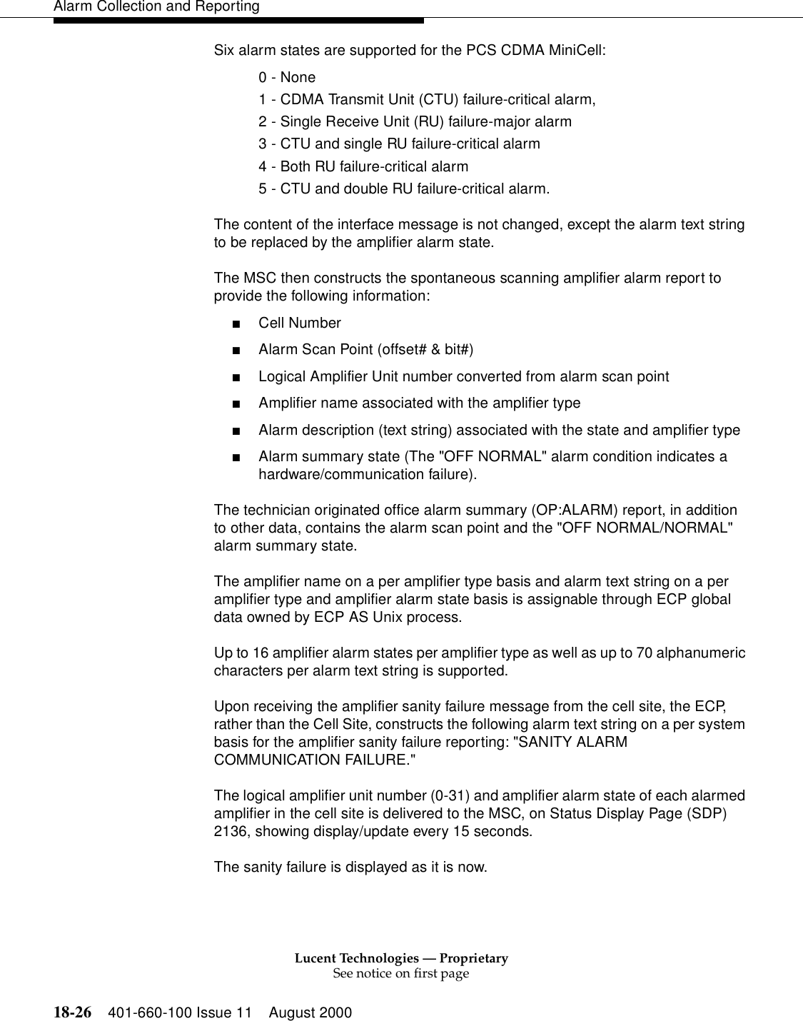 Lucent Technologies — ProprietarySee notice on first page18-26 401-660-100 Issue 11 August 2000Alarm Collection and ReportingSix alarm states are supported for the PCS CDMA MiniCell:0 - None1 - CDMA Transmit Unit (CTU) failure-critical alarm, 2 - Single Receive Unit (RU) failure-major alarm3 - CTU and single RU failure-critical alarm4 - Both RU failure-critical alarm5 - CTU and double RU failure-critical alarm. The content of the interface message is not changed, except the alarm text string to be replaced by the amplifier alarm state.The MSC then constructs the spontaneous scanning amplifier alarm report to provide the following information:■Cell Number■Alarm Scan Point (offset# &amp; bit#)■Logical Amplifier Unit number converted from alarm scan point■Amplifier name associated with the amplifier type■Alarm description (text string) associated with the state and amplifier type■Alarm summary state (The &quot;OFF NORMAL&quot; alarm condition indicates a hardware/communication failure).The technician originated office alarm summary (OP:ALARM) report, in addition to other data, contains the alarm scan point and the &quot;OFF NORMAL/NORMAL&quot; alarm summary state.The amplifier name on a per amplifier type basis and alarm text string on a per amplifier type and amplifier alarm state basis is assignable through ECP global data owned by ECP AS Unix process.Up to 16 amplifier alarm states per amplifier type as well as up to 70 alphanumeric characters per alarm text string is supported.Upon receiving the amplifier sanity failure message from the cell site, the ECP, rather than the Cell Site, constructs the following alarm text string on a per system basis for the amplifier sanity failure reporting: &quot;SANITY ALARM COMMUNICATION FAILURE.&quot; The logical amplifier unit number (0-31) and amplifier alarm state of each alarmed amplifier in the cell site is delivered to the MSC, on Status Display Page (SDP) 2136, showing display/update every 15 seconds.The sanity failure is displayed as it is now.