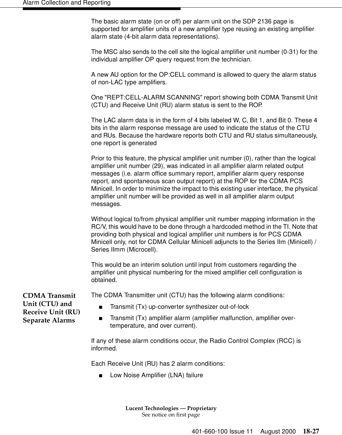 Lucent Technologies — ProprietarySee notice on first page401-660-100 Issue 11 August 2000 18-27Alarm Collection and ReportingThe basic alarm state (on or off) per alarm unit on the SDP 2136 page is supported for amplifier units of a new amplifier type reusing an existing amplifier alarm state (4-bit alarm data representations).The MSC also sends to the cell site the logical amplifier unit number (0-31) for the individual amplifier OP query request from the technician.A new AU option for the OP:CELL command is allowed to query the alarm status of non-LAC type amplifiers.One &quot;REPT:CELL-ALARM SCANNING&quot; report showing both CDMA Transmit Unit (CTU) and Receive Unit (RU) alarm status is sent to the ROP.The LAC alarm data is in the form of 4 bits labeled W, C, Bit 1, and Bit 0. These 4 bits in the alarm response message are used to indicate the status of the CTU and RUs. Because the hardware reports both CTU and RU status simultaneously, one report is generatedPrior to this feature, the physical amplifier unit number (0), rather than the logical amplifier unit number (29), was indicated in all amplifier alarm related output messages (i.e. alarm office summary report, amplifier alarm query response report, and spontaneous scan output report) at the ROP for the CDMA PCS Minicell. In order to minimize the impact to this existing user interface, the physical amplifier unit number will be provided as well in all amplifier alarm output messages.Without logical to/from physical amplifier unit number mapping information in the RC/V, this would have to be done through a hardcoded method in the TI. Note that providing both physical and logical amplifier unit numbers is for PCS CDMA Minicell only, not for CDMA Cellular Minicell adjuncts to the Series IIm (Minicell) / Series IImm (Microcell). This would be an interim solution until input from customers regarding the amplifier unit physical numbering for the mixed amplifier cell configuration is obtained.CDMA Transmit Unit (CTU) and Receive Unit (RU) Separate AlarmsThe CDMA Transmitter unit (CTU) has the following alarm conditions: ■Transmit (Tx) up-converter synthesizer out-of-lock■Transmit (Tx) amplifier alarm (amplifier malfunction, amplifier over-temperature, and over current). If any of these alarm conditions occur, the Radio Control Complex (RCC) is informed.Each Receive Unit (RU) has 2 alarm conditions: ■Low Noise Amplifier (LNA) failure 