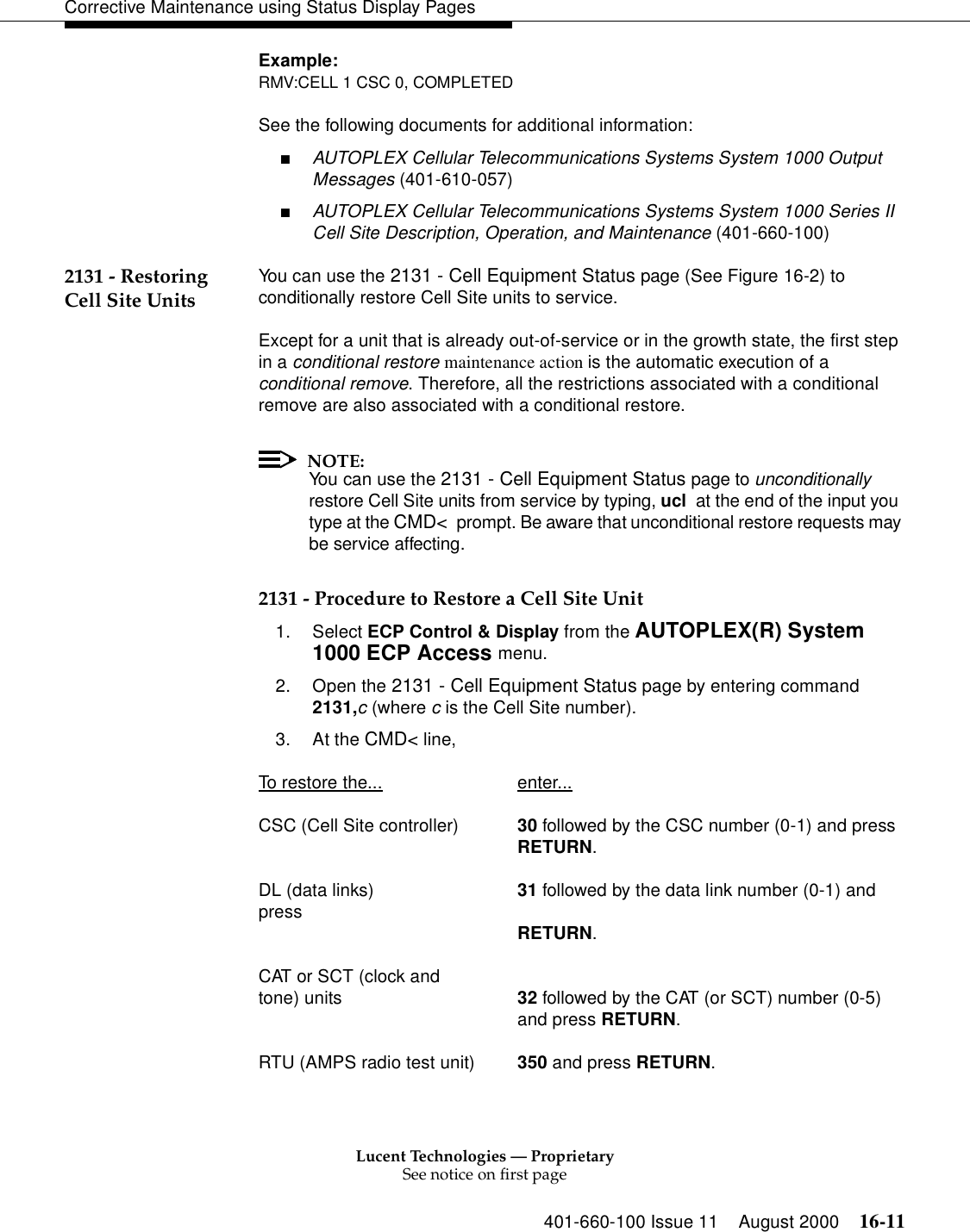 Lucent Technologies — ProprietarySee notice on first page401-660-100 Issue 11 August 2000 16-11Corrective Maintenance using Status Display PagesExample:RMV:CELL 1 CSC 0, COMPLETEDSee the following documents for additional information:■AUTOPLEX Cellular Telecommunications Systems System 1000 Output Messages (401-610-057)■AUTOPLEX Cellular Telecommunications Systems System 1000 Series II Cell Site Description, Operation, and Maintenance (401-660-100)2131 - Restoring Cell Site Units You can use the 2131 - Cell Equipment Status page (See Figure 16-2) to conditionally restore Cell Site units to service.Except for a unit that is already out-of-service or in the growth state, the first step in a conditional restore maintenance action is the automatic execution of a conditional remove. Therefore, all the restrictions associated with a conditional remove are also associated with a conditional restore.NOTE:You can use the 2131 - Cell Equipment Status page to unconditionally restore Cell Site units from service by typing, ucl  at the end of the input you type at the CMD&lt;  prompt. Be aware that unconditional restore requests may be service affecting.2131 - Procedure to Restore a Cell Site Unit1. Select ECP Control &amp; Display from the AUTOPLEX(R) System 1000 ECP Access menu. 2. Open the 2131 - Cell Equipment Status page by entering command 2131,c (where c is the Cell Site number).3. At the CMD&lt; line, To restore the... enter...CSC (Cell Site controller) 30 followed by the CSC number (0-1) and pressRETURN.DL (data links) 31 followed by the data link number (0-1) and press RETURN.CAT or SCT (clock and tone) units 32 followed by the CAT (or SCT) number (0-5)and press RETURN.RTU (AMPS radio test unit) 350 and press RETURN.