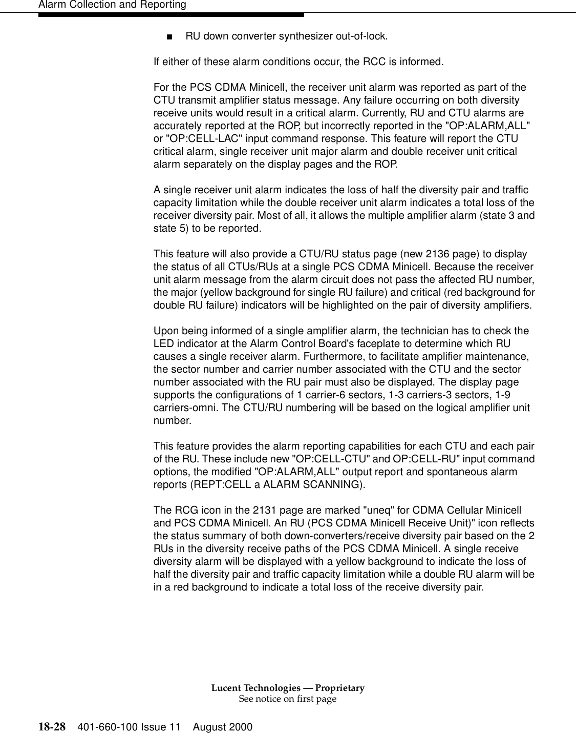 Lucent Technologies — ProprietarySee notice on first page18-28 401-660-100 Issue 11 August 2000Alarm Collection and Reporting■RU down converter synthesizer out-of-lock. If either of these alarm conditions occur, the RCC is informed.For the PCS CDMA Minicell, the receiver unit alarm was reported as part of the CTU transmit amplifier status message. Any failure occurring on both diversity receive units would result in a critical alarm. Currently, RU and CTU alarms are accurately reported at the ROP, but incorrectly reported in the &quot;OP:ALARM,ALL&quot; or &quot;OP:CELL-LAC&quot; input command response. This feature will report the CTU critical alarm, single receiver unit major alarm and double receiver unit critical alarm separately on the display pages and the ROP.A single receiver unit alarm indicates the loss of half the diversity pair and traffic capacity limitation while the double receiver unit alarm indicates a total loss of the receiver diversity pair. Most of all, it allows the multiple amplifier alarm (state 3 and state 5) to be reported.This feature will also provide a CTU/RU status page (new 2136 page) to display the status of all CTUs/RUs at a single PCS CDMA Minicell. Because the receiver unit alarm message from the alarm circuit does not pass the affected RU number, the major (yellow background for single RU failure) and critical (red background for double RU failure) indicators will be highlighted on the pair of diversity amplifiers. Upon being informed of a single amplifier alarm, the technician has to check the LED indicator at the Alarm Control Board&apos;s faceplate to determine which RU causes a single receiver alarm. Furthermore, to facilitate amplifier maintenance, the sector number and carrier number associated with the CTU and the sector number associated with the RU pair must also be displayed. The display page supports the configurations of 1 carrier-6 sectors, 1-3 carriers-3 sectors, 1-9 carriers-omni. The CTU/RU numbering will be based on the logical amplifier unit number.This feature provides the alarm reporting capabilities for each CTU and each pair of the RU. These include new &quot;OP:CELL-CTU&quot; and OP:CELL-RU&quot; input command options, the modified &quot;OP:ALARM,ALL&quot; output report and spontaneous alarm reports (REPT:CELL a ALARM SCANNING).The RCG icon in the 2131 page are marked &quot;uneq&quot; for CDMA Cellular Minicell and PCS CDMA Minicell. An RU (PCS CDMA Minicell Receive Unit)&quot; icon reflects the status summary of both down-converters/receive diversity pair based on the 2 RUs in the diversity receive paths of the PCS CDMA Minicell. A single receive diversity alarm will be displayed with a yellow background to indicate the loss of half the diversity pair and traffic capacity limitation while a double RU alarm will be in a red background to indicate a total loss of the receive diversity pair.