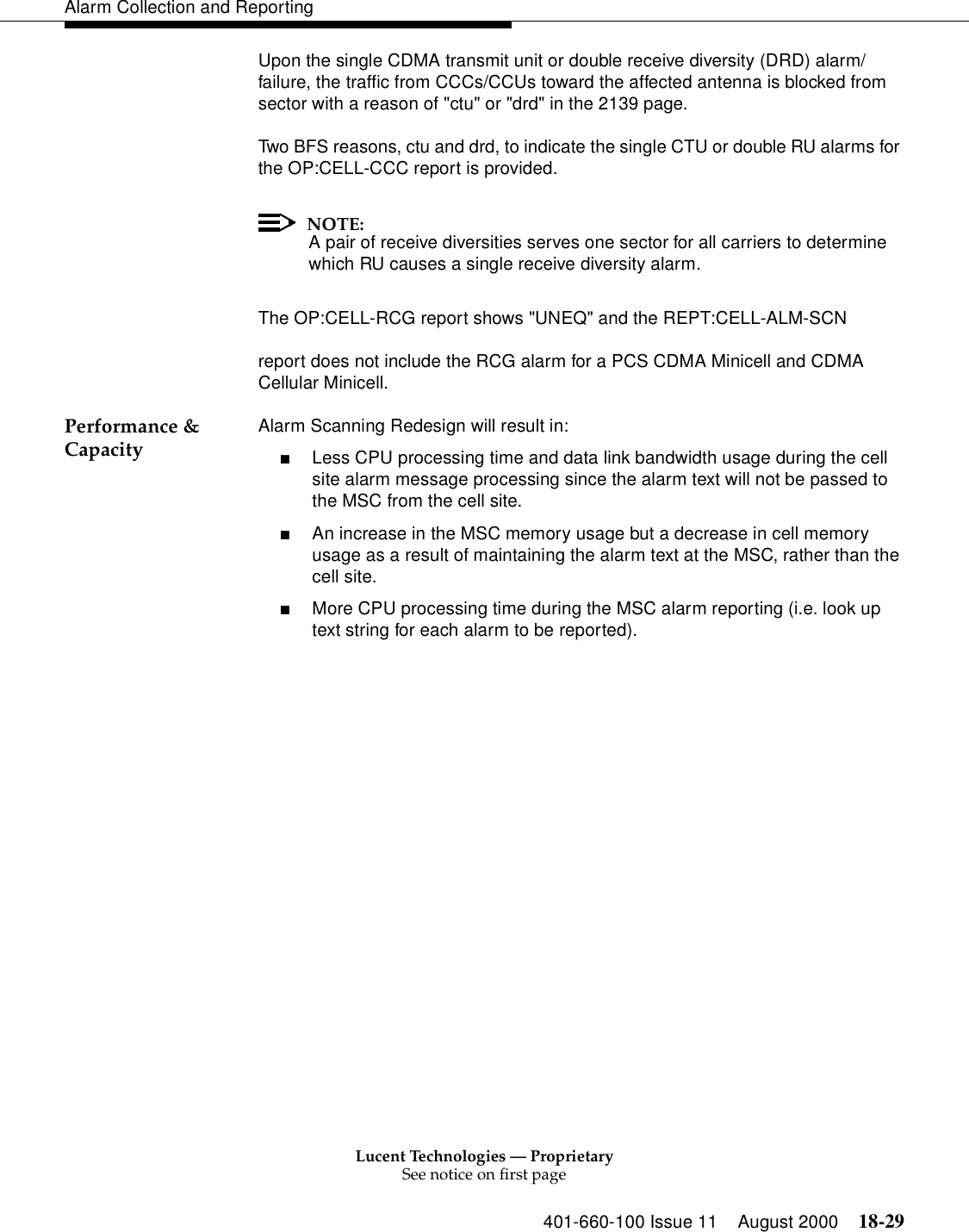 Lucent Technologies — ProprietarySee notice on first page401-660-100 Issue 11 August 2000 18-29Alarm Collection and ReportingUpon the single CDMA transmit unit or double receive diversity (DRD) alarm/failure, the traffic from CCCs/CCUs toward the affected antenna is blocked from sector with a reason of &quot;ctu&quot; or &quot;drd&quot; in the 2139 page.Two BFS reasons, ctu and drd, to indicate the single CTU or double RU alarms for the OP:CELL-CCC report is provided.NOTE:A pair of receive diversities serves one sector for all carriers to determine which RU causes a single receive diversity alarm.The OP:CELL-RCG report shows &quot;UNEQ&quot; and the REPT:CELL-ALM-SCN report does not include the RCG alarm for a PCS CDMA Minicell and CDMA Cellular Minicell.Performance &amp; Capacity Alarm Scanning Redesign will result in:■Less CPU processing time and data link bandwidth usage during the cell site alarm message processing since the alarm text will not be passed to the MSC from the cell site.■An increase in the MSC memory usage but a decrease in cell memory usage as a result of maintaining the alarm text at the MSC, rather than the cell site.■More CPU processing time during the MSC alarm reporting (i.e. look up text string for each alarm to be reported).