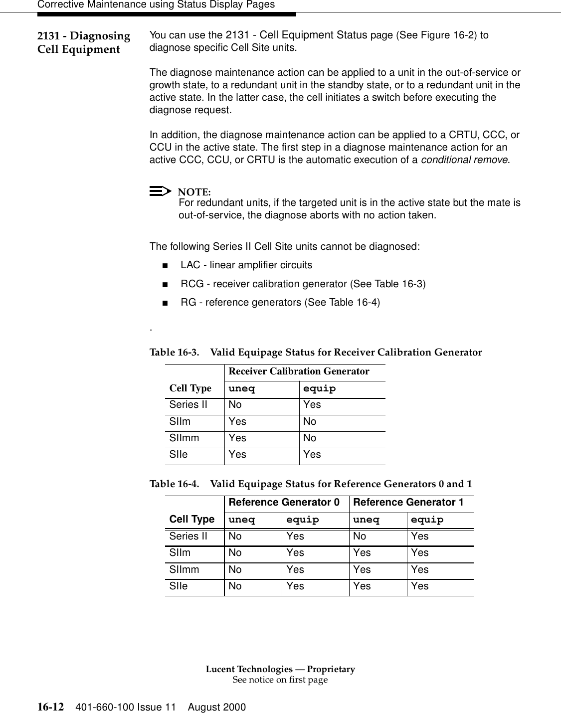 Lucent Technologies — ProprietarySee notice on first page16-12 401-660-100 Issue 11 August 2000Corrective Maintenance using Status Display Pages2131 - Diagnosing Cell Equipment You can use the 2131 - Cell Equipment Status page (See Figure 16-2) to diagnose specific Cell Site units.The diagnose maintenance action can be applied to a unit in the out-of-service or growth state, to a redundant unit in the standby state, or to a redundant unit in the active state. In the latter case, the cell initiates a switch before executing the diagnose request.In addition, the diagnose maintenance action can be applied to a CRTU, CCC, or CCU in the active state. The first step in a diagnose maintenance action for an active CCC, CCU, or CRTU is the automatic execution of a conditional remove.NOTE:For redundant units, if the targeted unit is in the active state but the mate is out-of-service, the diagnose aborts with no action taken.The following Series II Cell Site units cannot be diagnosed:■LAC - linear amplifier circuits■RCG - receiver calibration generator (See Table 16-3)■RG - reference generators (See Table 16-4). Table 16-3. Valid Equipage Status for Receiver Calibration Generator Cell TypeReceiver Calibration Generatoruneq equipSeries II No YesSIIm Yes NoSIImm Yes NoSIIe Yes YesTable 16-4. Valid Equipage Status for Reference Generators 0 and 1Cell TypeReference Generator 0 Reference Generator 1uneq equip uneq equipSeries II No Yes No YesSIIm No Yes Yes YesSIImm No Yes Yes YesSIIe No Yes Yes Yes