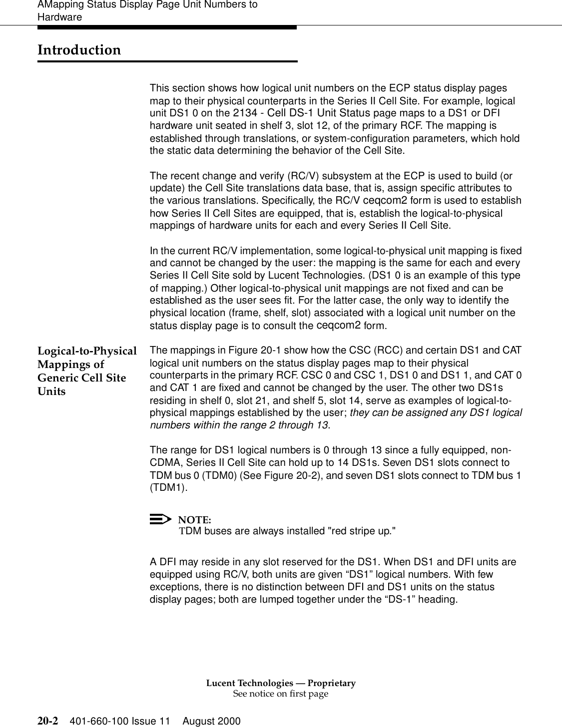 Lucent Technologies — ProprietarySee notice on first page20-2 401-660-100 Issue 11 August 2000AMapping Status Display Page Unit Numbers to HardwareIntroductionThis section shows how logical unit numbers on the ECP status display pages map to their physical counterparts in the Series II Cell Site. For example, logical unit DS1 0 on the 2134 - Cell DS-1 Unit Status page maps to a DS1 or DFI hardware unit seated in shelf 3, slot 12, of the primary RCF. The mapping is established through translations, or system-configuration parameters, which hold the static data determining the behavior of the Cell Site.The recent change and verify (RC/V) subsystem at the ECP is used to build (or update) the Cell Site translations data base, that is, assign specific attributes to the various translations. Specifically, the RC/V ceqcom2 form is used to establish how Series II Cell Sites are equipped, that is, establish the logical-to-physical mappings of hardware units for each and every Series II Cell Site.In the current RC/V implementation, some logical-to-physical unit mapping is fixed and cannot be changed by the user: the mapping is the same for each and every Series II Cell Site sold by Lucent Technologies. (DS1 0 is an example of this type of mapping.) Other logical-to-physical unit mappings are not fixed and can be established as the user sees fit. For the latter case, the only way to identify the physical location (frame, shelf, slot) associated with a logical unit number on the status display page is to consult the ceqcom2 form.Logical-to-Physical Mappings of Generic Cell Site UnitsThe mappings in Figure 20-1 show how the CSC (RCC) and certain DS1 and CAT logical unit numbers on the status display pages map to their physical counterparts in the primary RCF. CSC 0 and CSC 1, DS1 0 and DS1 1, and CAT 0 and CAT 1 are fixed and cannot be changed by the user. The other two DS1s residing in shelf 0, slot 21, and shelf 5, slot 14, serve as examples of logical-to-physical mappings established by the user; they can be assigned any DS1 logical numbers within the range 2 through 13.The range for DS1 logical numbers is 0 through 13 since a fully equipped, non-CDMA, Series II Cell Site can hold up to 14 DS1s. Seven DS1 slots connect to TDM bus 0 (TDM0) (See Figure 20-2), and seven DS1 slots connect to TDM bus 1 (TDM1).NOTE:TDM buses are always installed &quot;red stripe up.&quot;A DFI may reside in any slot reserved for the DS1. When DS1 and DFI units are equipped using RC/V, both units are given “DS1” logical numbers. With few exceptions, there is no distinction between DFI and DS1 units on the status display pages; both are lumped together under the “DS-1” heading.