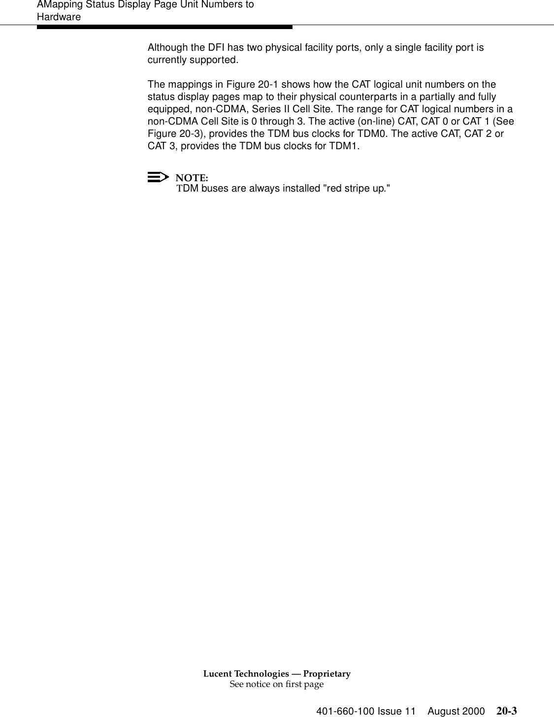 Lucent Technologies — ProprietarySee notice on first page401-660-100 Issue 11 August 2000 20-3AMapping Status Display Page Unit Numbers to HardwareAlthough the DFI has two physical facility ports, only a single facility port is currently supported.The mappings in Figure 20-1 shows how the CAT logical unit numbers on the status display pages map to their physical counterparts in a partially and fully equipped, non-CDMA, Series II Cell Site. The range for CAT logical numbers in a non-CDMA Cell Site is 0 through 3. The active (on-line) CAT, CAT 0 or CAT 1 (See Figure 20-3), provides the TDM bus clocks for TDM0. The active CAT, CAT 2 or CAT 3, provides the TDM bus clocks for TDM1. NOTE:TDM buses are always installed &quot;red stripe up.&quot;