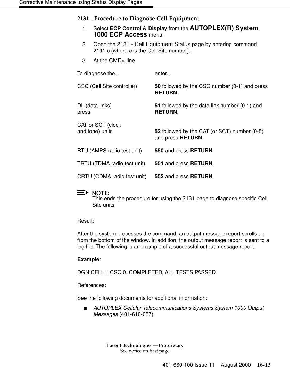 Lucent Technologies — ProprietarySee notice on first page401-660-100 Issue 11 August 2000 16-13Corrective Maintenance using Status Display Pages2131 - Procedure to Diagnose Cell Equipment1. Select ECP Control &amp; Display from the AUTOPLEX(R) System 1000 ECP Access menu. 2. Open the 2131 - Cell Equipment Status page by entering command 2131,c (where c is the Cell Site number).3. At the CMD&lt; line, To diagnose the... enter...CSC (Cell Site controller) 50 followed by the CSC number (0-1) and pressRETURN.DL (data links) 51 followed by the data link number (0-1) and press RETURN.CAT or SCT (clockand tone) units 52 followed by the CAT (or SCT) number (0-5)and press RETURN.RTU (AMPS radio test unit) 550 and press RETURN.TRTU (TDMA radio test unit) 551 and press RETURN.CRTU (CDMA radio test unit) 552 and press RETURN.NOTE:This ends the procedure for using the 2131 page to diagnose specific Cell Site units.Result:After the system processes the command, an output message report scrolls up from the bottom of the window. In addition, the output message report is sent to a log file. The following is an example of a successful output message report.Example:DGN:CELL 1 CSC 0, COMPLETED, ALL TESTS PASSEDReferences:See the following documents for additional information:■AUTOPLEX Cellular Telecommunications Systems System 1000 Output Messages (401-610-057)