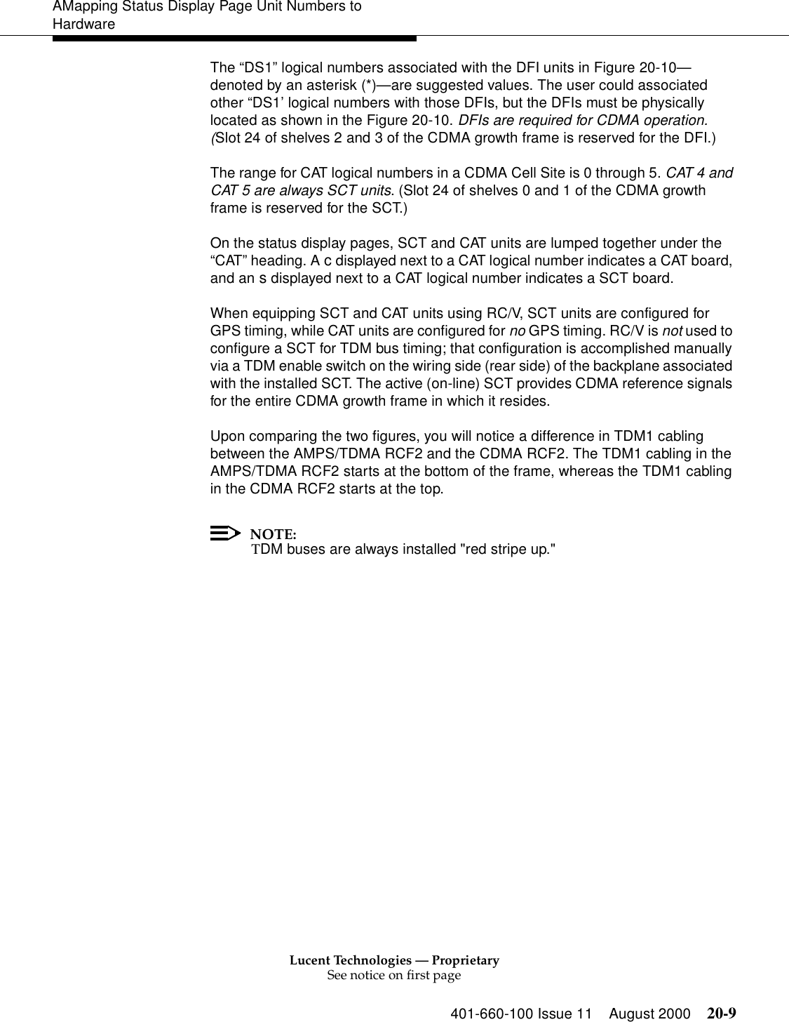 Lucent Technologies — ProprietarySee notice on first page401-660-100 Issue 11 August 2000 20-9AMapping Status Display Page Unit Numbers to HardwareThe “DS1” logical numbers associated with the DFI units in Figure 20-10—denoted by an asterisk (*)—are suggested values. The user could associated other “DS1’ logical numbers with those DFIs, but the DFIs must be physically located as shown in the Figure 20-10. DFIs are required for CDMA operation. (Slot 24 of shelves 2 and 3 of the CDMA growth frame is reserved for the DFI.)The range for CAT logical numbers in a CDMA Cell Site is 0 through 5. CAT 4 and CAT 5 are always SCT units. (Slot 24 of shelves 0 and 1 of the CDMA growth frame is reserved for the SCT.)On the status display pages, SCT and CAT units are lumped together under the “CAT” heading. A c displayed next to a CAT logical number indicates a CAT board, and an s displayed next to a CAT logical number indicates a SCT board. When equipping SCT and CAT units using RC/V, SCT units are configured for GPS timing, while CAT units are configured for no GPS timing. RC/V is not used to configure a SCT for TDM bus timing; that configuration is accomplished manually via a TDM enable switch on the wiring side (rear side) of the backplane associated with the installed SCT. The active (on-line) SCT provides CDMA reference signals for the entire CDMA growth frame in which it resides.Upon comparing the two figures, you will notice a difference in TDM1 cabling between the AMPS/TDMA RCF2 and the CDMA RCF2. The TDM1 cabling in the AMPS/TDMA RCF2 starts at the bottom of the frame, whereas the TDM1 cabling in the CDMA RCF2 starts at the top.NOTE:TDM buses are always installed &quot;red stripe up.&quot;