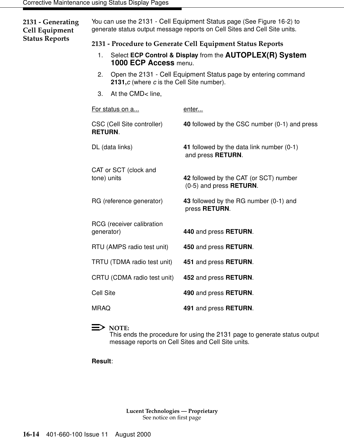 Lucent Technologies — ProprietarySee notice on first page16-14 401-660-100 Issue 11 August 2000Corrective Maintenance using Status Display Pages2131 - Generating Cell Equipment Status ReportsYou can use the 2131 - Cell Equipment Status page (See Figure 16-2) to generate status output message reports on Cell Sites and Cell Site units.2131 - Procedure to Generate Cell Equipment Status Reports1. Select ECP Control &amp; Display from the AUTOPLEX(R) System 1000 ECP Access menu. 2. Open the 2131 - Cell Equipment Status page by entering command 2131,c (where c is the Cell Site number).3. At the CMD&lt; line, For status on a... enter...CSC (Cell Site controller) 40 followed by the CSC number (0-1) and press RETURN.DL (data links) 41 followed by the data link number (0-1) and press RETURN.CAT or SCT (clock andtone) units 42 followed by the CAT (or SCT) number (0-5) and press RETURN.RG (reference generator) 43 followed by the RG number (0-1) and press RETURN.RCG (receiver calibration generator) 440 and press RETURN.RTU (AMPS radio test unit) 450 and press RETURN.TRTU (TDMA radio test unit) 451 and press RETURN.CRTU (CDMA radio test unit) 452 and press RETURN.Cell Site 490 and press RETURN.MRAQ 491 and press RETURN.NOTE:This ends the procedure for using the 2131 page to generate status output message reports on Cell Sites and Cell Site units. Result: