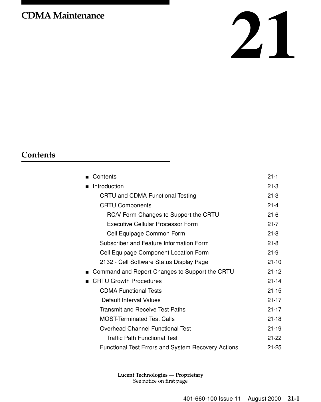 Lucent Technologies — ProprietarySee notice on first page401-660-100 Issue 11 August 2000 21-121CDMA MaintenanceContents■Contents 21-1■Introduction 21-3CRTU and CDMA Functional Testing 21-3CRTU Components 21-4RC/V Form Changes to Support the CRTU 21-6Executive Cellular Processor Form 21-7Cell Equipage Common Form 21-8Subscriber and Feature Information Form 21-8Cell Equipage Component Location Form 21-92132 - Cell Software Status Display Page 21-10■Command and Report Changes to Support the CRTU 21-12■CRTU Growth Procedures 21-14CDMA Functional Tests 21-15 Default Interval Values 21-17Transmit and Receive Test Paths 21-17MOST-Terminated Test Calls 21-18Overhead Channel Functional Test 21-19Traffic Path Functional Test 21-22Functional Test Errors and System Recovery Actions 21-25