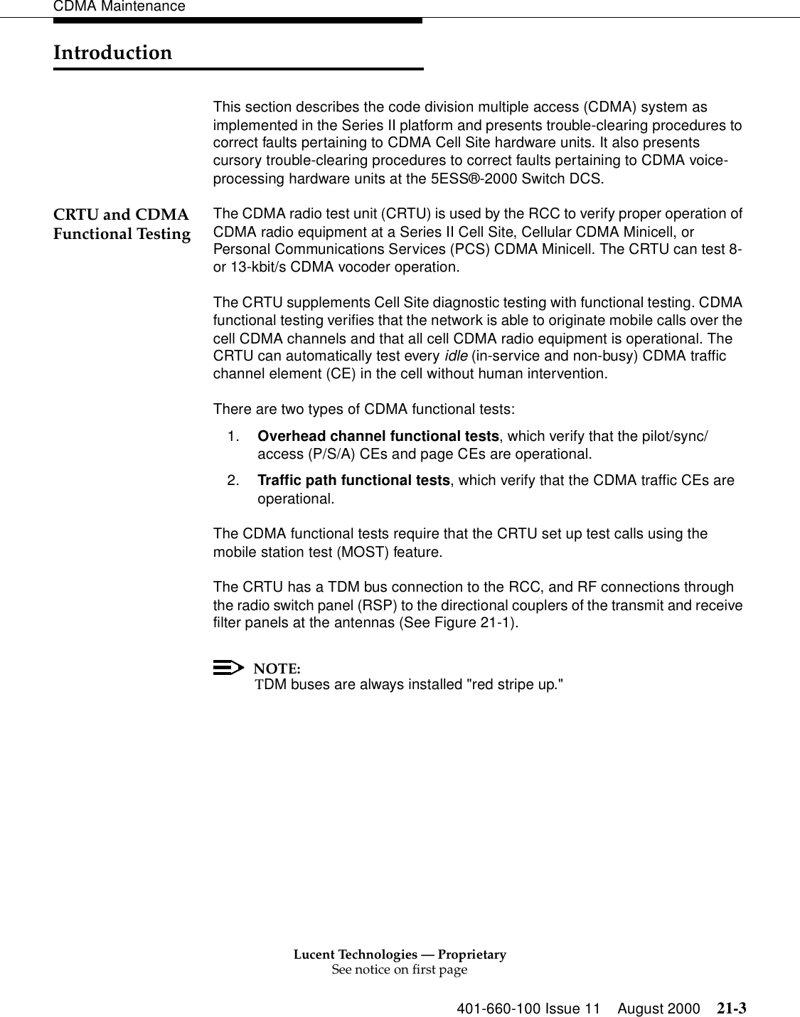 Lucent Technologies — ProprietarySee notice on first page401-660-100 Issue 11 August 2000 21-3CDMA MaintenanceIntroductionThis section describes the code division multiple access (CDMA) system as implemented in the Series II platform and presents trouble-clearing procedures to correct faults pertaining to CDMA Cell Site hardware units. It also presents cursory trouble-clearing procedures to correct faults pertaining to CDMA voice-processing hardware units at the 5ESS®-2000 Switch DCS.CRTU and CDMA Functional Testing The CDMA radio test unit (CRTU) is used by the RCC to verify proper operation of CDMA radio equipment at a Series II Cell Site, Cellular CDMA Minicell, or Personal Communications Services (PCS) CDMA Minicell. The CRTU can test 8- or 13-kbit/s CDMA vocoder operation.The CRTU supplements Cell Site diagnostic testing with functional testing. CDMA functional testing verifies that the network is able to originate mobile calls over the cell CDMA channels and that all cell CDMA radio equipment is operational. The CRTU can automatically test every idle (in-service and non-busy) CDMA traffic channel element (CE) in the cell without human intervention.There are two types of CDMA functional tests:1. Overhead channel functional tests, which verify that the pilot/sync/access (P/S/A) CEs and page CEs are operational.2. Traffic path functional tests, which verify that the CDMA traffic CEs are operational.The CDMA functional tests require that the CRTU set up test calls using the mobile station test (MOST) feature.The CRTU has a TDM bus connection to the RCC, and RF connections through the radio switch panel (RSP) to the directional couplers of the transmit and receive filter panels at the antennas (See Figure 21-1). NOTE:TDM buses are always installed &quot;red stripe up.&quot;