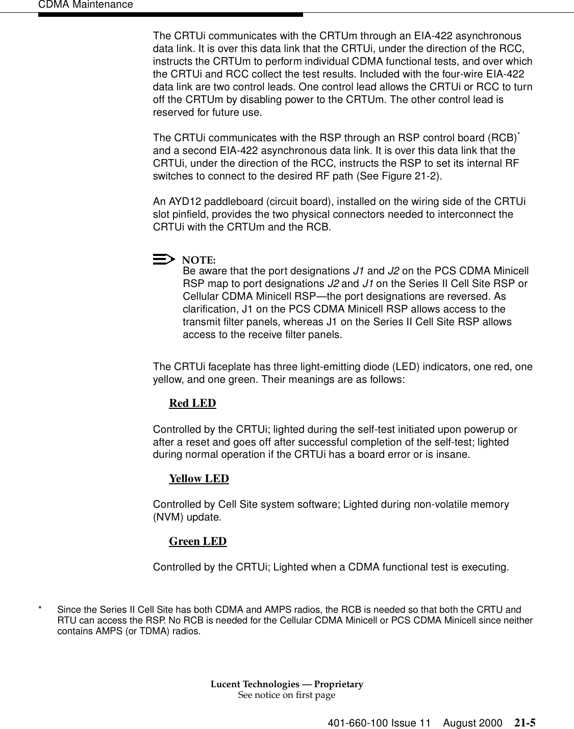 Lucent Technologies — ProprietarySee notice on first page401-660-100 Issue 11 August 2000 21-5CDMA MaintenanceThe CRTUi communicates with the CRTUm through an EIA-422 asynchronous data link. It is over this data link that the CRTUi, under the direction of the RCC, instructs the CRTUm to perform individual CDMA functional tests, and over which the CRTUi and RCC collect the test results. Included with the four-wire EIA-422 data link are two control leads. One control lead allows the CRTUi or RCC to turn off the CRTUm by disabling power to the CRTUm. The other control lead is reserved for future use.The CRTUi communicates with the RSP through an RSP control board (RCB)* and a second EIA-422 asynchronous data link. It is over this data link that the CRTUi, under the direction of the RCC, instructs the RSP to set its internal RF switches to connect to the desired RF path (See Figure 21-2).An AYD12 paddleboard (circuit board), installed on the wiring side of the CRTUi slot pinfield, provides the two physical connectors needed to interconnect the CRTUi with the CRTUm and the RCB.NOTE:Be aware that the port designations J1 and J2 on the PCS CDMA Minicell RSP map to port designations J2 and J1 on the Series II Cell Site RSP or Cellular CDMA Minicell RSP—the port designations are reversed. As clarification, J1 on the PCS CDMA Minicell RSP allows access to the transmit filter panels, whereas J1 on the Series II Cell Site RSP allows access to the receive filter panels.The CRTUi faceplate has three light-emitting diode (LED) indicators, one red, one yellow, and one green. Their meanings are as follows:Red LED 0Controlled by the CRTUi; lighted during the self-test initiated upon powerup or after a reset and goes off after successful completion of the self-test; lighted during normal operation if the CRTUi has a board error or is insane.Yellow LED 0Controlled by Cell Site system software; Lighted during non-volatile memory (NVM) update.Green LED 0Controlled by the CRTUi; Lighted when a CDMA functional test is executing.* Since the Series II Cell Site has both CDMA and AMPS radios, the RCB is needed so that both the CRTU and RTU can access the RSP. No RCB is needed for the Cellular CDMA Minicell or PCS CDMA Minicell since neither contains AMPS (or TDMA) radios.