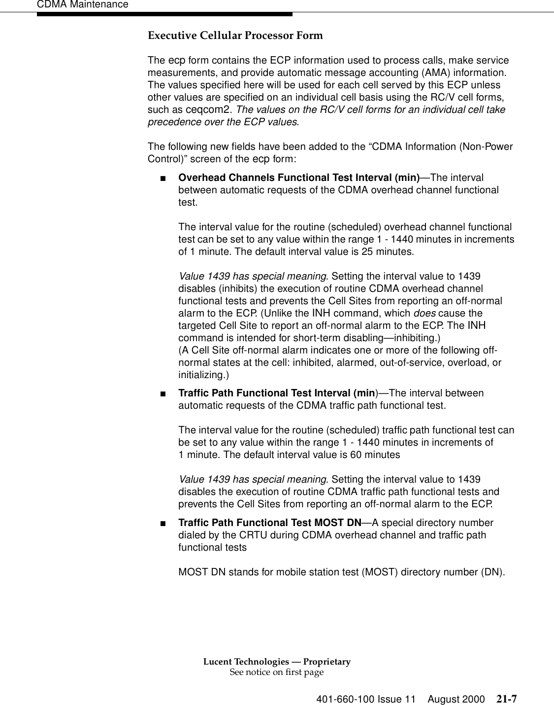 Lucent Technologies — ProprietarySee notice on first page401-660-100 Issue 11 August 2000 21-7CDMA MaintenanceExecutive Cellular Processor FormThe ecp form contains the ECP information used to process calls, make service measurements, and provide automatic message accounting (AMA) information. The values specified here will be used for each cell served by this ECP unless other values are specified on an individual cell basis using the RC/V cell forms, such as ceqcom2. The values on the RC/V cell forms for an individual cell take precedence over the ECP values.The following new fields have been added to the “CDMA Information (Non-Power Control)” screen of the ecp form:■Overhead Channels Functional Test Interval (min)—The interval between automatic requests of the CDMA overhead channel functional test.The interval value for the routine (scheduled) overhead channel functional test can be set to any value within the range 1 - 1440 minutes in increments of 1 minute. The default interval value is 25 minutes.Value 1439 has special meaning. Setting the interval value to 1439 disables (inhibits) the execution of routine CDMA overhead channel functional tests and prevents the Cell Sites from reporting an off-normal alarm to the ECP. (Unlike the INH command, which does cause the targeted Cell Site to report an off-normal alarm to the ECP. The INH command is intended for short-term disabling—inhibiting.)(A Cell Site off-normal alarm indicates one or more of the following off-normal states at the cell: inhibited, alarmed, out-of-service, overload, or initializing.)■Traffic Path Functional Test Interval (min)—The interval between automatic requests of the CDMA traffic path functional test.The interval value for the routine (scheduled) traffic path functional test can be set to any value within the range 1 - 1440 minutes in increments of1 minute. The default interval value is 60 minutesValue 1439 has special meaning. Setting the interval value to 1439 disables the execution of routine CDMA traffic path functional tests and prevents the Cell Sites from reporting an off-normal alarm to the ECP.■Traffic Path Functional Test MOST DN—A special directory number dialed by the CRTU during CDMA overhead channel and traffic path functional testsMOST DN stands for mobile station test (MOST) directory number (DN).