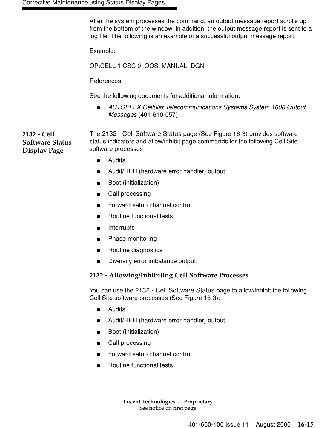 Lucent Technologies — ProprietarySee notice on first page401-660-100 Issue 11 August 2000 16-15Corrective Maintenance using Status Display PagesAfter the system processes the command, an output message report scrolls up from the bottom of the window. In addition, the output message report is sent to a log file. The following is an example of a successful output message report.Example:OP:CELL 1 CSC 0, OOS, MANUAL, DGNReferences:See the following documents for additional information:■AUTOPLEX Cellular Telecommunications Systems System 1000 Output Messages (401-610-057)2132 - Cell Software Status Display Page The 2132 - Cell Software Status page (See Figure 16-3) provides software status indicators and allow/inhibit page commands for the following Cell Site software processes:■Audits■Audit/HEH (hardware error handler) output■Boot (initialization)■Call processing■Forward setup channel control■Routine functional tests■Interrupts■Phase monitoring■Routine diagnostics■Diversity error imbalance output.2132 - Allowing/Inhibiting Cell Software ProcessesYou can use the 2132 - Cell Software Status page to allow/inhibit the following Cell Site software processes (See Figure 16-3):■Audits■Audit/HEH (hardware error handler) output■Boot (initialization)■Call processing■Forward setup channel control■Routine functional tests