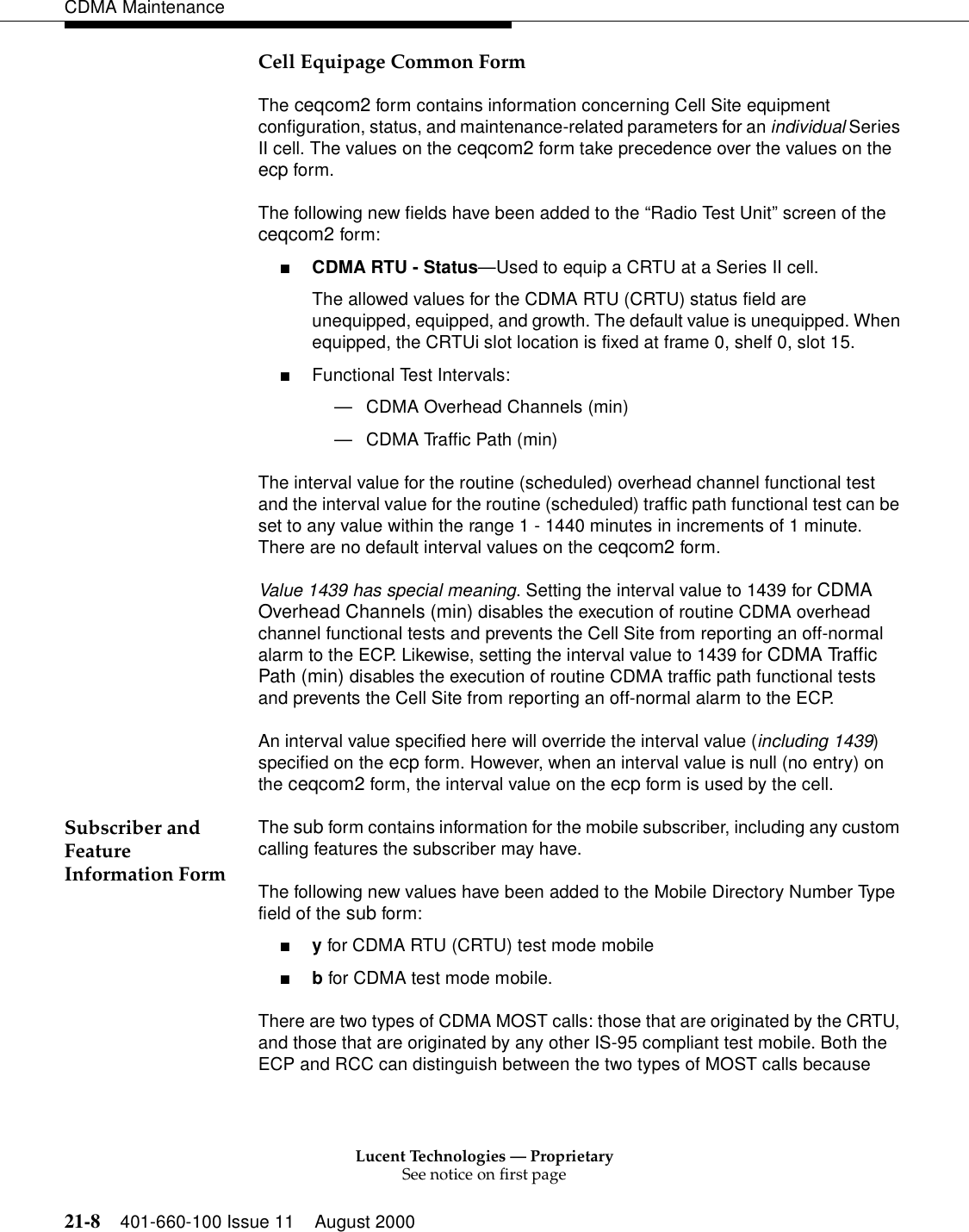 Lucent Technologies — ProprietarySee notice on first page21-8 401-660-100 Issue 11 August 2000CDMA MaintenanceCell Equipage Common FormThe ceqcom2 form contains information concerning Cell Site equipment configuration, status, and maintenance-related parameters for an individual Series II cell. The values on the ceqcom2 form take precedence over the values on the ecp form.The following new fields have been added to the “Radio Test Unit” screen of the ceqcom2 form:■CDMA RTU - Status—Used to equip a CRTU at a Series II cell.The allowed values for the CDMA RTU (CRTU) status field are unequipped, equipped, and growth. The default value is unequipped. When equipped, the CRTUi slot location is fixed at frame 0, shelf 0, slot 15.■Functional Test Intervals:—CDMA Overhead Channels (min)—CDMA Traffic Path (min)The interval value for the routine (scheduled) overhead channel functional test and the interval value for the routine (scheduled) traffic path functional test can be set to any value within the range 1 - 1440 minutes in increments of 1 minute. There are no default interval values on the ceqcom2 form.Value 1439 has special meaning. Setting the interval value to 1439 for CDMA Overhead Channels (min) disables the execution of routine CDMA overhead channel functional tests and prevents the Cell Site from reporting an off-normal alarm to the ECP. Likewise, setting the interval value to 1439 for CDMA Traffic Path (min) disables the execution of routine CDMA traffic path functional tests and prevents the Cell Site from reporting an off-normal alarm to the ECP.An interval value specified here will override the interval value (including 1439) specified on the ecp form. However, when an interval value is null (no entry) on the ceqcom2 form, the interval value on the ecp form is used by the cell.Subscriber and Feature Information FormThe sub form contains information for the mobile subscriber, including any custom calling features the subscriber may have.The following new values have been added to the Mobile Directory Number Type field of the sub form:■y for CDMA RTU (CRTU) test mode mobile■b for CDMA test mode mobile.There are two types of CDMA MOST calls: those that are originated by the CRTU, and those that are originated by any other IS-95 compliant test mobile. Both the ECP and RCC can distinguish between the two types of MOST calls because 