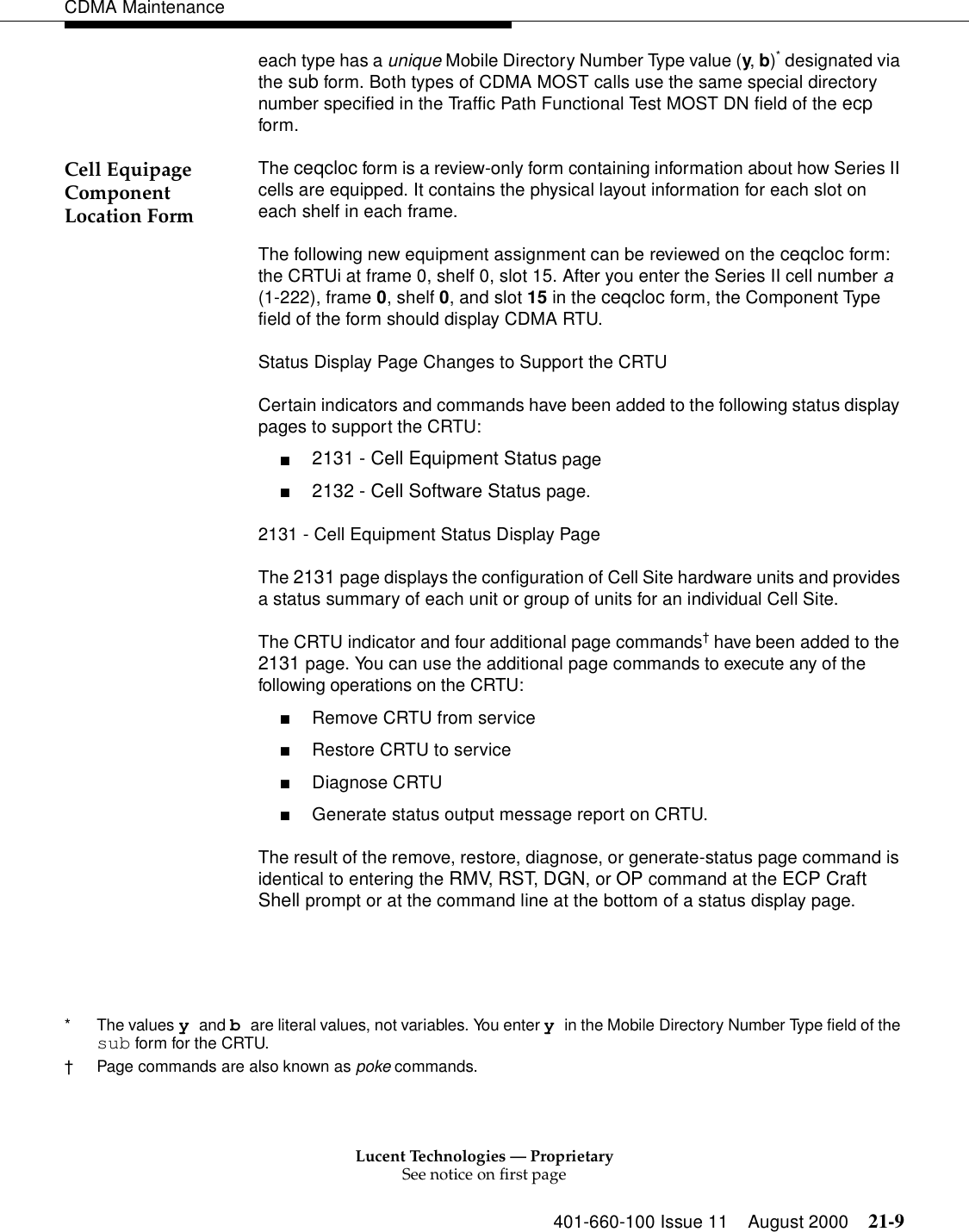 Lucent Technologies — ProprietarySee notice on first page401-660-100 Issue 11 August 2000 21-9CDMA Maintenanceeach type has a unique Mobile Directory Number Type value (y, b)* designated via the sub form. Both types of CDMA MOST calls use the same special directory number specified in the Traffic Path Functional Test MOST DN field of the ecp form.Cell Equipage Component Location FormThe ceqcloc form is a review-only form containing information about how Series II cells are equipped. It contains the physical layout information for each slot on each shelf in each frame.The following new equipment assignment can be reviewed on the ceqcloc form: the CRTUi at frame 0, shelf 0, slot 15. After you enter the Series II cell number a (1-222), frame 0, shelf 0, and slot 15 in the ceqcloc form, the Component Type field of the form should display CDMA RTU.Status Display Page Changes to Support the CRTUCertain indicators and commands have been added to the following status display pages to support the CRTU:■2131 - Cell Equipment Status page■2132 - Cell Software Status page.2131 - Cell Equipment Status Display PageThe 2131 page displays the configuration of Cell Site hardware units and provides a status summary of each unit or group of units for an individual Cell Site.The CRTU indicator and four additional page commands† have been added to the 2131 page. You can use the additional page commands to execute any of the following operations on the CRTU:■Remove CRTU from service■Restore CRTU to service■Diagnose CRTU■Generate status output message report on CRTU.The result of the remove, restore, diagnose, or generate-status page command is identical to entering the RMV, RST, DGN, or OP command at the ECP Craft Shell prompt or at the command line at the bottom of a status display page.* The values y and b are literal values, not variables. You enter y in the Mobile Directory Number Type field of the sub form for the CRTU.†Page commands are also known as poke commands.