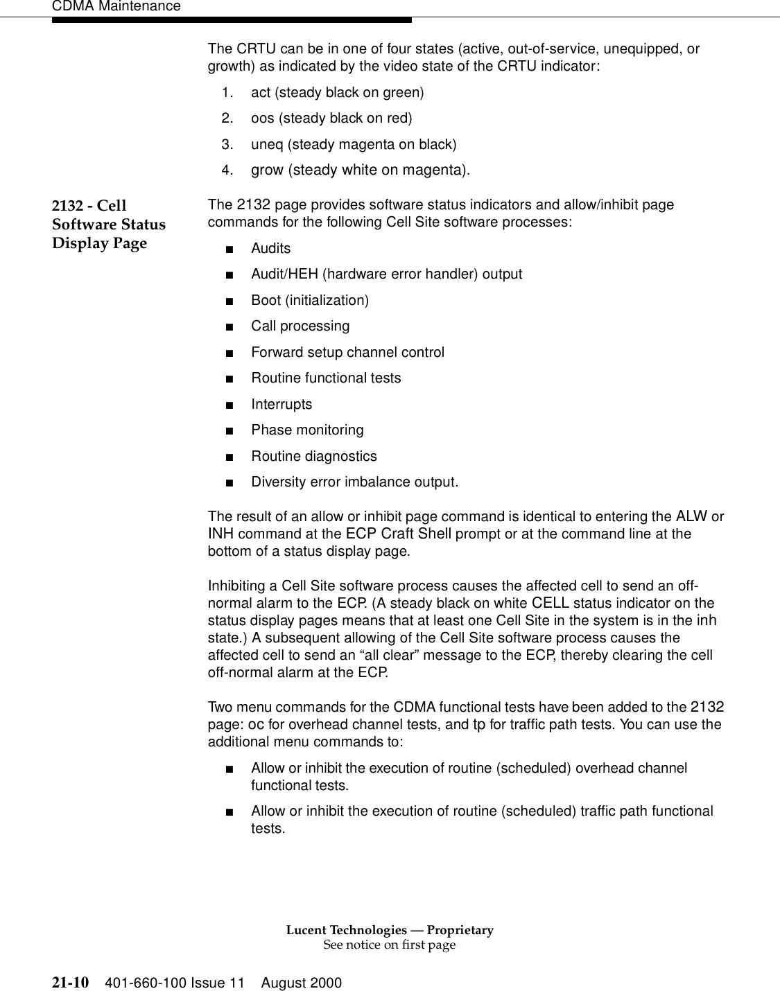 Lucent Technologies — ProprietarySee notice on first page21-10 401-660-100 Issue 11 August 2000CDMA MaintenanceThe CRTU can be in one of four states (active, out-of-service, unequipped, or growth) as indicated by the video state of the CRTU indicator:1. act (steady black on green)2. oos (steady black on red)3. uneq (steady magenta on black)4. grow (steady white on magenta).2132 - Cell Software Status Display PageThe 2132 page provides software status indicators and allow/inhibit page commands for the following Cell Site software processes:■Audits■Audit/HEH (hardware error handler) output■Boot (initialization)■Call processing■Forward setup channel control■Routine functional tests■Interrupts■Phase monitoring■Routine diagnostics■Diversity error imbalance output.The result of an allow or inhibit page command is identical to entering the ALW or INH command at the ECP Craft Shell prompt or at the command line at the bottom of a status display page.Inhibiting a Cell Site software process causes the affected cell to send an off-normal alarm to the ECP. (A steady black on white CELL status indicator on the status display pages means that at least one Cell Site in the system is in the inh state.) A subsequent allowing of the Cell Site software process causes the affected cell to send an “all clear” message to the ECP, thereby clearing the cell off-normal alarm at the ECP.Two menu commands for the CDMA functional tests have been added to the 2132 page: oc for overhead channel tests, and tp for traffic path tests. You can use the additional menu commands to:■Allow or inhibit the execution of routine (scheduled) overhead channel functional tests.■Allow or inhibit the execution of routine (scheduled) traffic path functional tests.