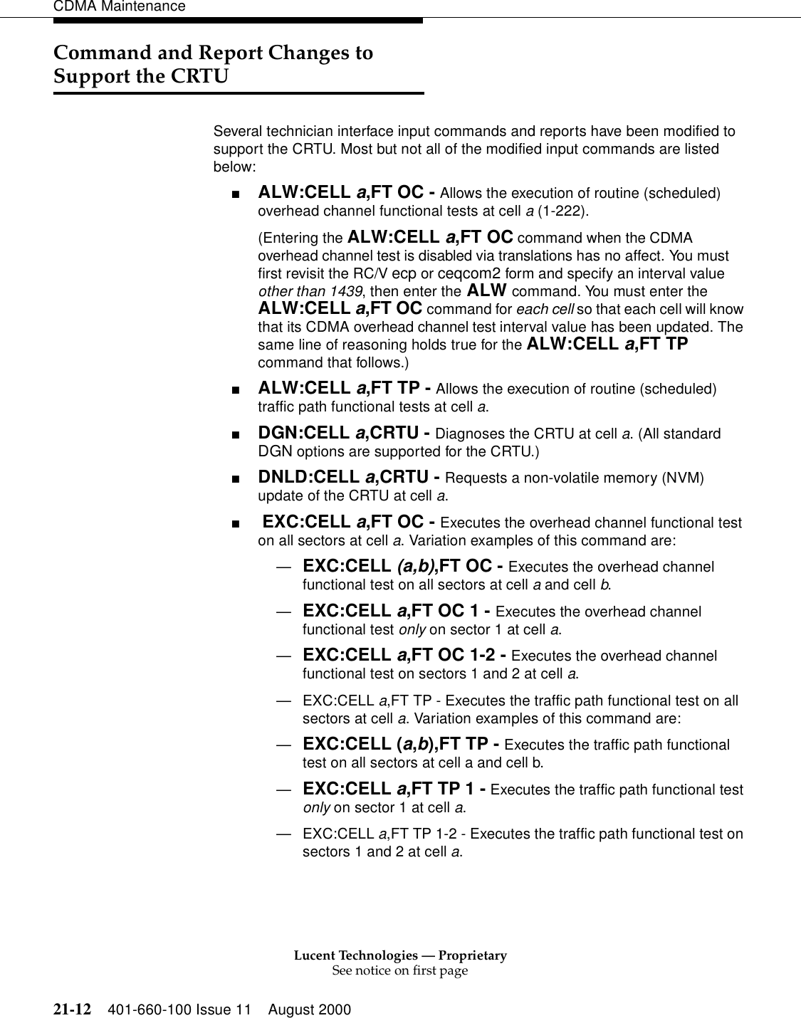 Lucent Technologies — ProprietarySee notice on first page21-12 401-660-100 Issue 11 August 2000CDMA MaintenanceCommand and Report Changes to Support the CRTUSeveral technician interface input commands and reports have been modified to support the CRTU. Most but not all of the modified input commands are listed below:■ALW:CELL a,FT OC - Allows the execution of routine (scheduled) overhead channel functional tests at cell a (1-222).(Entering the ALW:CELL a,FT OC command when the CDMA overhead channel test is disabled via translations has no affect. You must first revisit the RC/V ecp or ceqcom2 form and specify an interval value other than 1439, then enter the ALW command. You must enter the ALW:CELL a,FT OC command for each cell so that each cell will know that its CDMA overhead channel test interval value has been updated. The same line of reasoning holds true for the ALW:CELL a,FT TP command that follows.)■ALW:CELL a,FT TP - Allows the execution of routine (scheduled) traffic path functional tests at cell a.■DGN:CELL a,CRTU - Diagnoses the CRTU at cell a. (All standard DGN options are supported for the CRTU.)■DNLD:CELL a,CRTU - Requests a non-volatile memory (NVM) update of the CRTU at cell a.■ EXC:CELL a,FT OC - Executes the overhead channel functional test on all sectors at cell a. Variation examples of this command are:—EXC:CELL (a,b),FT OC - Executes the overhead channel functional test on all sectors at cell a and cell b.—EXC:CELL a,FT OC 1 - Executes the overhead channel functional test only on sector 1 at cell a.—EXC:CELL a,FT OC 1-2 - Executes the overhead channel functional test on sectors 1 and 2 at cell a.—EXC:CELL a,FT TP - Executes the traffic path functional test on all sectors at cell a. Variation examples of this command are:—EXC:CELL (a,b),FT TP - Executes the traffic path functional test on all sectors at cell a and cell b.—EXC:CELL a,FT TP 1 - Executes the traffic path functional test only on sector 1 at cell a.—EXC:CELL a,FT TP 1-2 - Executes the traffic path functional test on sectors 1 and 2 at cell a.