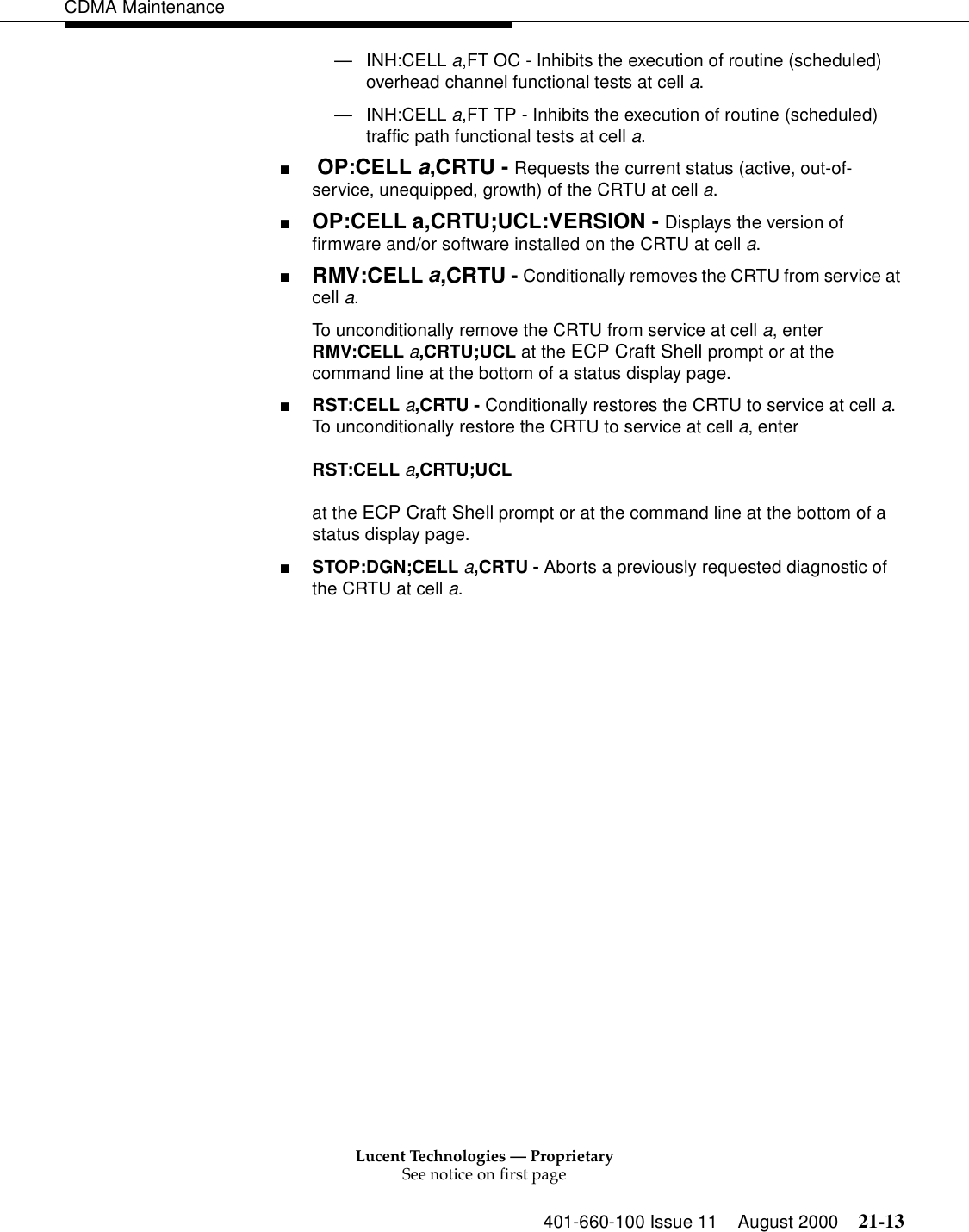 Lucent Technologies — ProprietarySee notice on first page401-660-100 Issue 11 August 2000 21-13CDMA Maintenance—INH:CELL a,FT OC - Inhibits the execution of routine (scheduled) overhead channel functional tests at cell a.—INH:CELL a,FT TP - Inhibits the execution of routine (scheduled) traffic path functional tests at cell a.■ OP:CELL a,CRTU - Requests the current status (active, out-of-service, unequipped, growth) of the CRTU at cell a.■OP:CELL a,CRTU;UCL:VERSION - Displays the version of firmware and/or software installed on the CRTU at cell a.■RMV:CELL a,CRTU - Conditionally removes the CRTU from service at cell a.To unconditionally remove the CRTU from service at cell a, enter RMV:CELL a,CRTU;UCL at the ECP Craft Shell prompt or at the command line at the bottom of a status display page.■RST:CELL a,CRTU - Conditionally restores the CRTU to service at cell a. To unconditionally restore the CRTU to service at cell a, enterRST:CELL a,CRTU;UCL at the ECP Craft Shell prompt or at the command line at the bottom of a status display page.■STOP:DGN;CELL a,CRTU - Aborts a previously requested diagnostic of the CRTU at cell a.