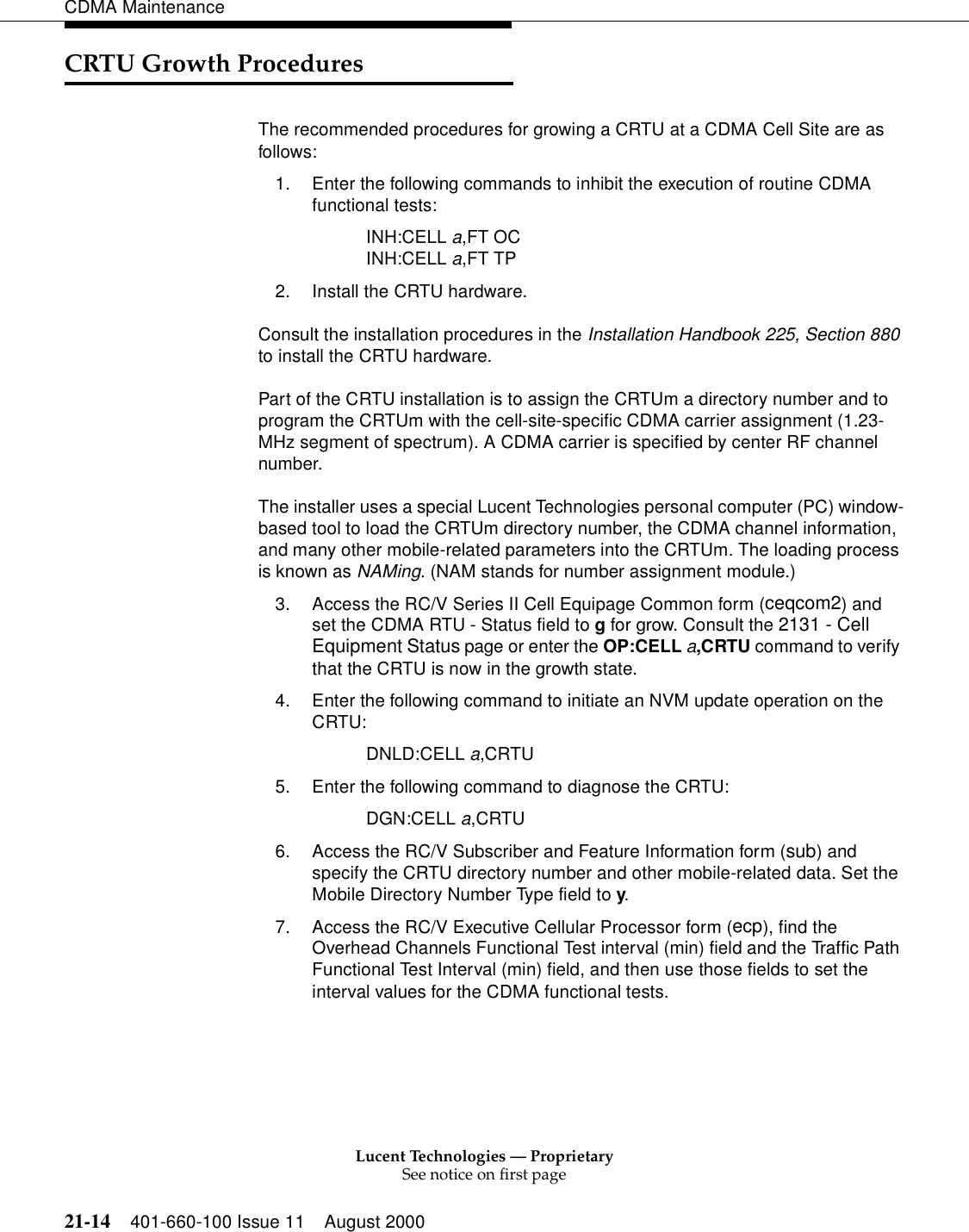 Lucent Technologies — ProprietarySee notice on first page21-14 401-660-100 Issue 11 August 2000CDMA MaintenanceCRTU Growth ProceduresThe recommended procedures for growing a CRTU at a CDMA Cell Site are as follows:1. Enter the following commands to inhibit the execution of routine CDMA functional tests:INH:CELL a,FT OCINH:CELL a,FT TP2. Install the CRTU hardware.Consult the installation procedures in the Installation Handbook 225, Section 880 to install the CRTU hardware.Part of the CRTU installation is to assign the CRTUm a directory number and to program the CRTUm with the cell-site-specific CDMA carrier assignment (1.23-MHz segment of spectrum). A CDMA carrier is specified by center RF channel number.The installer uses a special Lucent Technologies personal computer (PC) window-based tool to load the CRTUm directory number, the CDMA channel information, and many other mobile-related parameters into the CRTUm. The loading process is known as NAMing. (NAM stands for number assignment module.)3. Access the RC/V Series II Cell Equipage Common form (ceqcom2) and set the CDMA RTU - Status field to g for grow. Consult the 2131 - Cell Equipment Status page or enter the OP:CELL a,CRTU command to verify that the CRTU is now in the growth state.4. Enter the following command to initiate an NVM update operation on the CRTU:DNLD:CELL a,CRTU5. Enter the following command to diagnose the CRTU:DGN:CELL a,CRTU6. Access the RC/V Subscriber and Feature Information form (sub) and specify the CRTU directory number and other mobile-related data. Set the Mobile Directory Number Type field to y.7. Access the RC/V Executive Cellular Processor form (ecp), find the Overhead Channels Functional Test interval (min) field and the Traffic Path Functional Test Interval (min) field, and then use those fields to set the interval values for the CDMA functional tests.