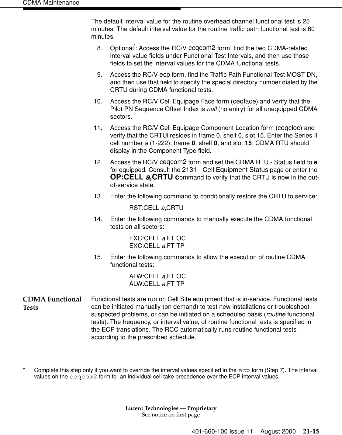 Lucent Technologies — ProprietarySee notice on first page401-660-100 Issue 11 August 2000 21-15CDMA MaintenanceThe default interval value for the routine overhead channel functional test is 25 minutes. The default interval value for the routine traffic path functional test is 60 minutes.8. Optional*: Access the RC/V ceqcom2 form, find the two CDMA-related interval value fields under Functional Test Intervals, and then use those fields to set the interval values for the CDMA functional tests.9. Access the RC/V ecp form, find the Traffic Path Functional Test MOST DN, and then use that field to specify the special directory number dialed by the CRTU during CDMA functional tests.10. Access the RC/V Cell Equipage Face form (ceqface) and verify that the Pilot PN Sequence Offset Index is null (no entry) for all unequipped CDMA sectors.11. Access the RC/V Cell Equipage Component Location form (ceqcloc) and verify that the CRTUi resides in frame 0, shelf 0, slot 15. Enter the Series II cell number a (1-222), frame 0, shelf 0, and slot 15; CDMA RTU should display in the Component Type field.12. Access the RC/V ceqcom2 form and set the CDMA RTU - Status field to e for equipped. Consult the 2131 - Cell Equipment Status page or enter the OP:CELL a,CRTU command to verify that the CRTU is now in the out-of-service state.13. Enter the following command to conditionally restore the CRTU to service:RST:CELL a,CRTU14. Enter the following commands to manually execute the CDMA functional tests on all sectors:EXC:CELL a,FT OCEXC:CELL a,FT TP15. Enter the following commands to allow the execution of routine CDMA functional tests:ALW:CELL a,FT OCALW:CELL a,FT TPCDMA Functional Tests Functional tests are run on Cell Site equipment that is in-service. Functional tests can be initiated manually (on demand) to test new installations or troubleshoot suspected problems, or can be initiated on a scheduled basis (routine functional tests). The frequency, or interval value, of routine functional tests is specified in the ECP translations. The RCC automatically runs routine functional tests according to the prescribed schedule.* Complete this step only if you want to override the interval values specified in the ecp form (Step 7). The interval values on the ceqcom2 form for an individual cell take precedence over the ECP interval values.