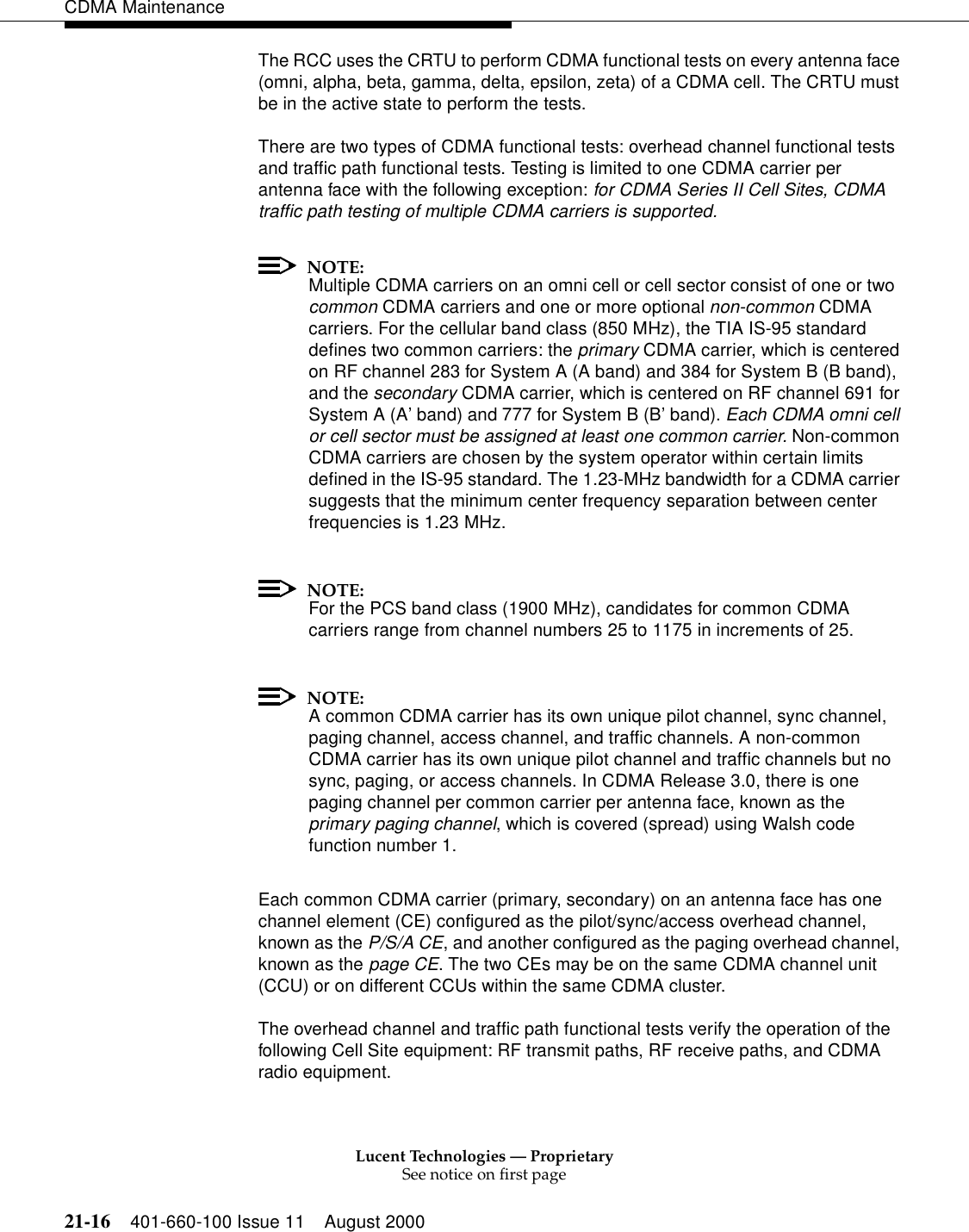 Lucent Technologies — ProprietarySee notice on first page21-16 401-660-100 Issue 11 August 2000CDMA MaintenanceThe RCC uses the CRTU to perform CDMA functional tests on every antenna face (omni, alpha, beta, gamma, delta, epsilon, zeta) of a CDMA cell. The CRTU must be in the active state to perform the tests.There are two types of CDMA functional tests: overhead channel functional tests and traffic path functional tests. Testing is limited to one CDMA carrier per antenna face with the following exception: for CDMA Series II Cell Sites, CDMA traffic path testing of multiple CDMA carriers is supported.NOTE:Multiple CDMA carriers on an omni cell or cell sector consist of one or two common CDMA carriers and one or more optional non-common CDMA carriers. For the cellular band class (850 MHz), the TIA IS-95 standard defines two common carriers: the primary CDMA carrier, which is centered on RF channel 283 for System A (A band) and 384 for System B (B band), and the secondary CDMA carrier, which is centered on RF channel 691 for System A (A’ band) and 777 for System B (B’ band). Each CDMA omni cell or cell sector must be assigned at least one common carrier. Non-common CDMA carriers are chosen by the system operator within certain limits defined in the IS-95 standard. The 1.23-MHz bandwidth for a CDMA carrier suggests that the minimum center frequency separation between center frequencies is 1.23 MHz.NOTE:For the PCS band class (1900 MHz), candidates for common CDMA carriers range from channel numbers 25 to 1175 in increments of 25.NOTE:A common CDMA carrier has its own unique pilot channel, sync channel, paging channel, access channel, and traffic channels. A non-common CDMA carrier has its own unique pilot channel and traffic channels but no sync, paging, or access channels. In CDMA Release 3.0, there is one paging channel per common carrier per antenna face, known as the primary paging channel, which is covered (spread) using Walsh code function number 1.Each common CDMA carrier (primary, secondary) on an antenna face has one channel element (CE) configured as the pilot/sync/access overhead channel, known as the P/S/A CE, and another configured as the paging overhead channel, known as the page CE. The two CEs may be on the same CDMA channel unit (CCU) or on different CCUs within the same CDMA cluster.The overhead channel and traffic path functional tests verify the operation of the following Cell Site equipment: RF transmit paths, RF receive paths, and CDMA radio equipment.