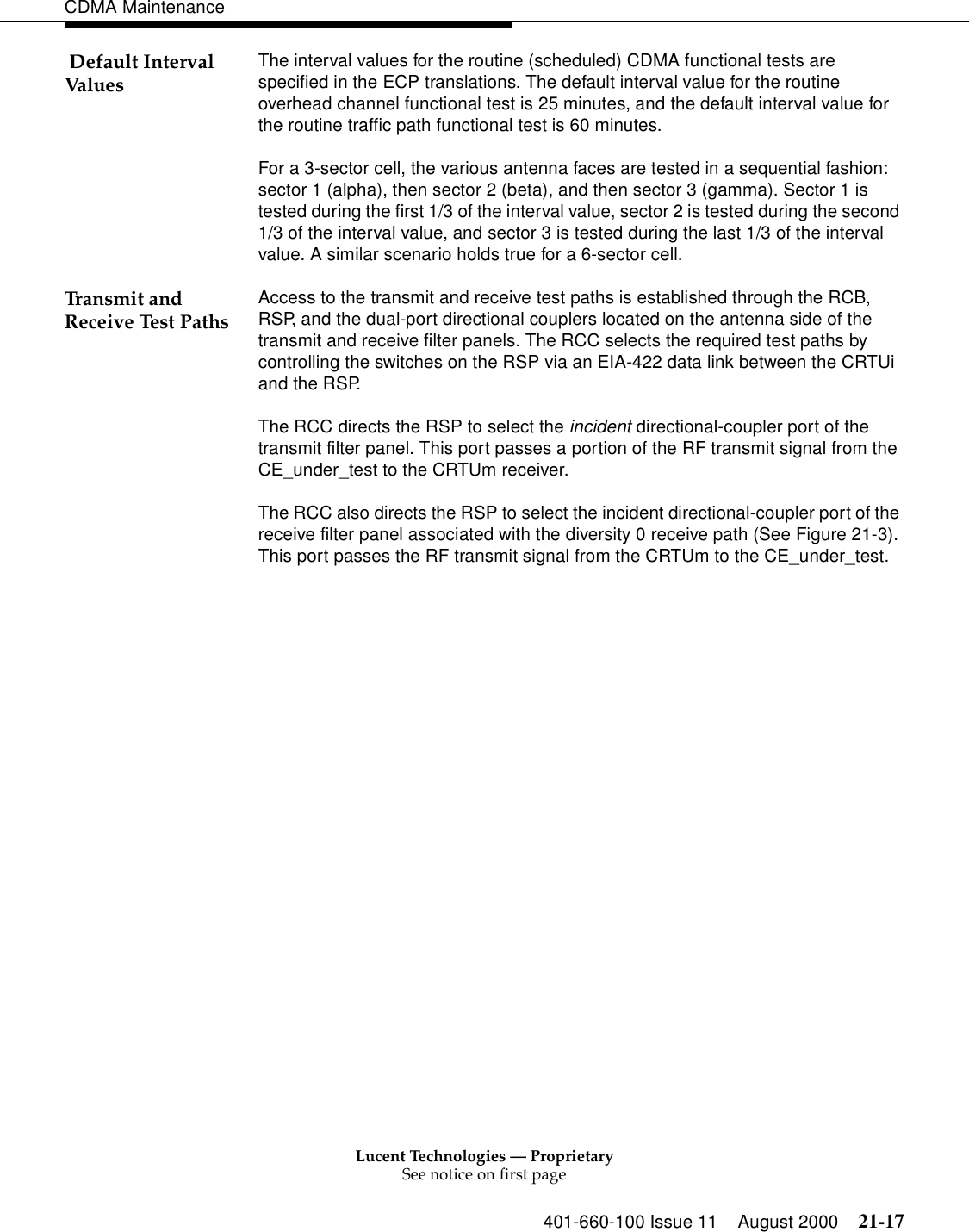 Lucent Technologies — ProprietarySee notice on first page401-660-100 Issue 11 August 2000 21-17CDMA Maintenance Default Interval Values The interval values for the routine (scheduled) CDMA functional tests are specified in the ECP translations. The default interval value for the routine overhead channel functional test is 25 minutes, and the default interval value for the routine traffic path functional test is 60 minutes.For a 3-sector cell, the various antenna faces are tested in a sequential fashion: sector 1 (alpha), then sector 2 (beta), and then sector 3 (gamma). Sector 1 is tested during the first 1/3 of the interval value, sector 2 is tested during the second 1/3 of the interval value, and sector 3 is tested during the last 1/3 of the interval value. A similar scenario holds true for a 6-sector cell.Transmit and Receive Test Paths Access to the transmit and receive test paths is established through the RCB, RSP, and the dual-port directional couplers located on the antenna side of the transmit and receive filter panels. The RCC selects the required test paths by controlling the switches on the RSP via an EIA-422 data link between the CRTUi and the RSP.The RCC directs the RSP to select the incident directional-coupler port of the transmit filter panel. This port passes a portion of the RF transmit signal from the CE_under_test to the CRTUm receiver.The RCC also directs the RSP to select the incident directional-coupler port of the receive filter panel associated with the diversity 0 receive path (See Figure 21-3). This port passes the RF transmit signal from the CRTUm to the CE_under_test.