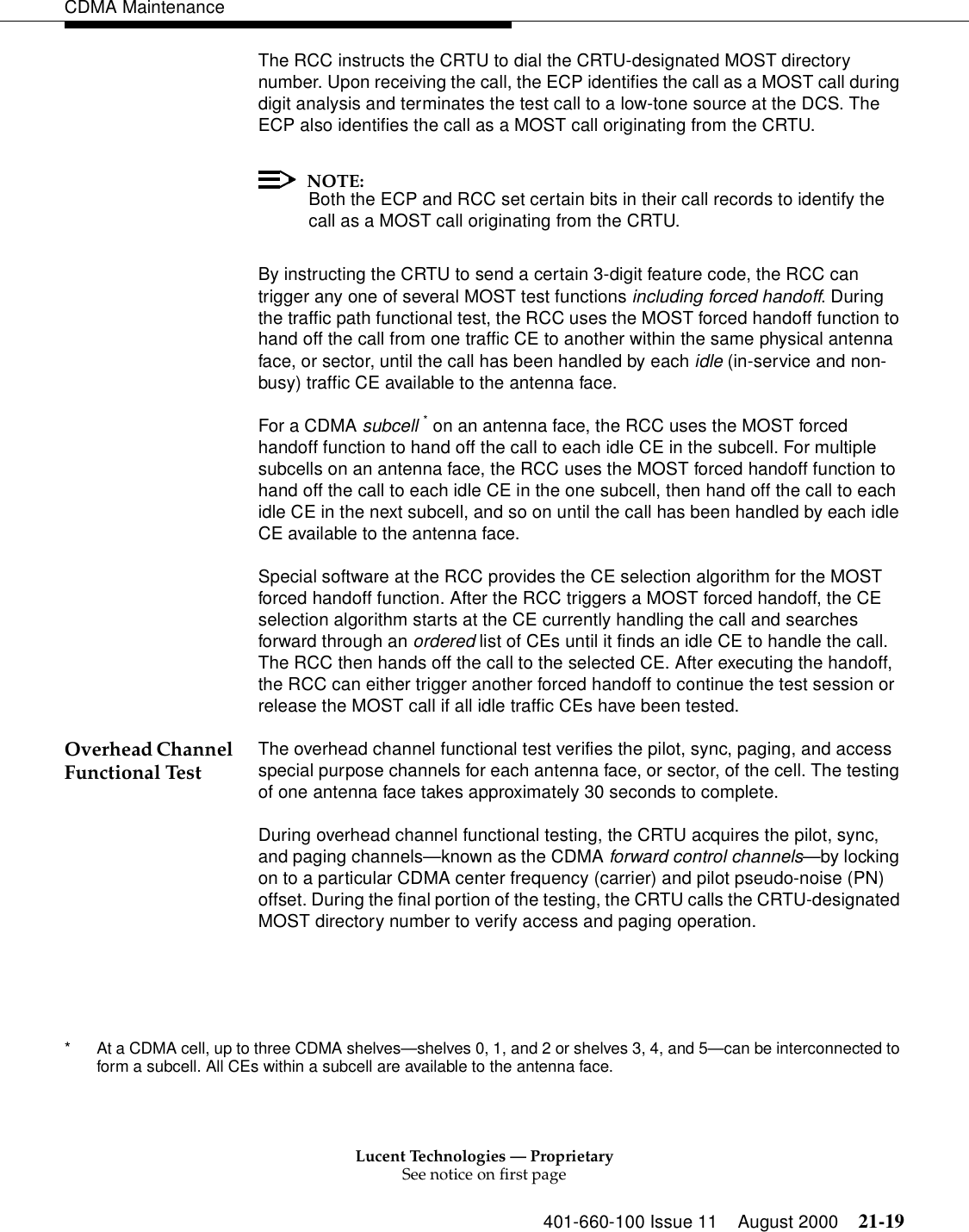 Lucent Technologies — ProprietarySee notice on first page401-660-100 Issue 11 August 2000 21-19CDMA MaintenanceThe RCC instructs the CRTU to dial the CRTU-designated MOST directory number. Upon receiving the call, the ECP identifies the call as a MOST call during digit analysis and terminates the test call to a low-tone source at the DCS. The ECP also identifies the call as a MOST call originating from the CRTU.NOTE:Both the ECP and RCC set certain bits in their call records to identify the call as a MOST call originating from the CRTU.By instructing the CRTU to send a certain 3-digit feature code, the RCC can trigger any one of several MOST test functions including forced handoff. During the traffic path functional test, the RCC uses the MOST forced handoff function to hand off the call from one traffic CE to another within the same physical antenna face, or sector, until the call has been handled by each idle (in-service and non-busy) traffic CE available to the antenna face.For a CDMA subcell * on an antenna face, the RCC uses the MOST forced handoff function to hand off the call to each idle CE in the subcell. For multiple subcells on an antenna face, the RCC uses the MOST forced handoff function to hand off the call to each idle CE in the one subcell, then hand off the call to each idle CE in the next subcell, and so on until the call has been handled by each idle CE available to the antenna face.Special software at the RCC provides the CE selection algorithm for the MOST forced handoff function. After the RCC triggers a MOST forced handoff, the CE selection algorithm starts at the CE currently handling the call and searches forward through an ordered list of CEs until it finds an idle CE to handle the call. The RCC then hands off the call to the selected CE. After executing the handoff, the RCC can either trigger another forced handoff to continue the test session or release the MOST call if all idle traffic CEs have been tested.Overhead Channel Functional Test The overhead channel functional test verifies the pilot, sync, paging, and access special purpose channels for each antenna face, or sector, of the cell. The testing of one antenna face takes approximately 30 seconds to complete.During overhead channel functional testing, the CRTU acquires the pilot, sync, and paging channels—known as the CDMA forward control channels—by locking on to a particular CDMA center frequency (carrier) and pilot pseudo-noise (PN) offset. During the final portion of the testing, the CRTU calls the CRTU-designated MOST directory number to verify access and paging operation.* At a CDMA cell, up to three CDMA shelves—shelves 0, 1, and 2 or shelves 3, 4, and 5—can be interconnected to form a subcell. All CEs within a subcell are available to the antenna face.