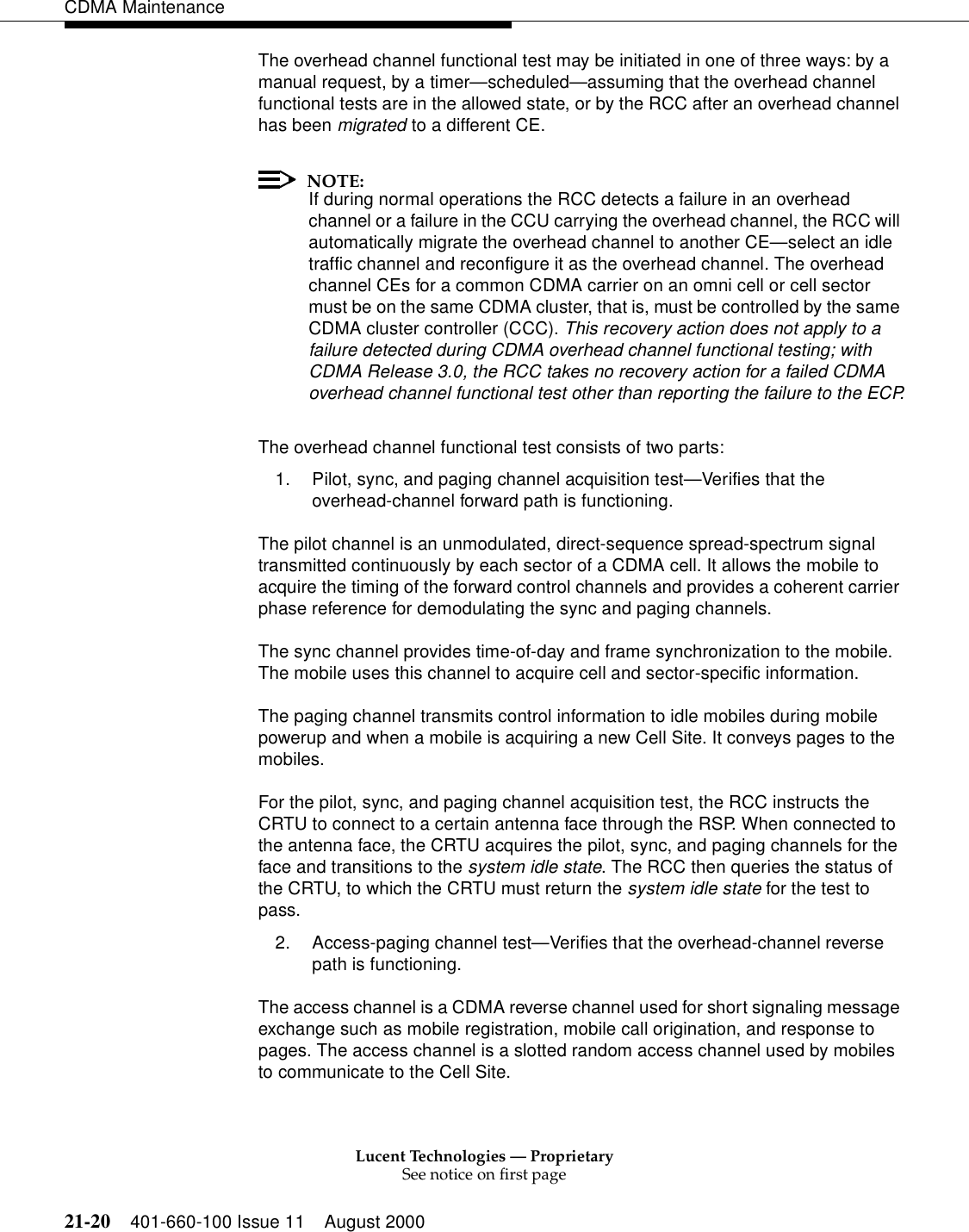 Lucent Technologies — ProprietarySee notice on first page21-20 401-660-100 Issue 11 August 2000CDMA MaintenanceThe overhead channel functional test may be initiated in one of three ways: by a manual request, by a timer—scheduled—assuming that the overhead channel functional tests are in the allowed state, or by the RCC after an overhead channel has been migrated to a different CE.NOTE:If during normal operations the RCC detects a failure in an overhead channel or a failure in the CCU carrying the overhead channel, the RCC will automatically migrate the overhead channel to another CE—select an idle traffic channel and reconfigure it as the overhead channel. The overhead channel CEs for a common CDMA carrier on an omni cell or cell sector must be on the same CDMA cluster, that is, must be controlled by the same CDMA cluster controller (CCC). This recovery action does not apply to a failure detected during CDMA overhead channel functional testing; with CDMA Release 3.0, the RCC takes no recovery action for a failed CDMA overhead channel functional test other than reporting the failure to the ECP.The overhead channel functional test consists of two parts:1. Pilot, sync, and paging channel acquisition test—Verifies that the overhead-channel forward path is functioning.The pilot channel is an unmodulated, direct-sequence spread-spectrum signal transmitted continuously by each sector of a CDMA cell. It allows the mobile to acquire the timing of the forward control channels and provides a coherent carrier phase reference for demodulating the sync and paging channels.The sync channel provides time-of-day and frame synchronization to the mobile. The mobile uses this channel to acquire cell and sector-specific information.The paging channel transmits control information to idle mobiles during mobile powerup and when a mobile is acquiring a new Cell Site. It conveys pages to the mobiles.For the pilot, sync, and paging channel acquisition test, the RCC instructs the CRTU to connect to a certain antenna face through the RSP. When connected to the antenna face, the CRTU acquires the pilot, sync, and paging channels for the face and transitions to the system idle state. The RCC then queries the status of the CRTU, to which the CRTU must return the system idle state for the test to pass.2. Access-paging channel test—Verifies that the overhead-channel reverse path is functioning.The access channel is a CDMA reverse channel used for short signaling message exchange such as mobile registration, mobile call origination, and response to pages. The access channel is a slotted random access channel used by mobiles to communicate to the Cell Site.