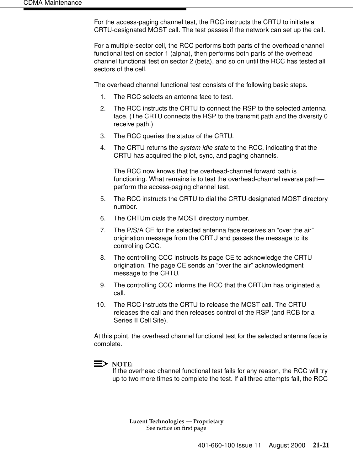 Lucent Technologies — ProprietarySee notice on first page401-660-100 Issue 11 August 2000 21-21CDMA MaintenanceFor the access-paging channel test, the RCC instructs the CRTU to initiate a CRTU-designated MOST call. The test passes if the network can set up the call.For a multiple-sector cell, the RCC performs both parts of the overhead channel functional test on sector 1 (alpha), then performs both parts of the overhead channel functional test on sector 2 (beta), and so on until the RCC has tested all sectors of the cell.The overhead channel functional test consists of the following basic steps.1. The RCC selects an antenna face to test.2. The RCC instructs the CRTU to connect the RSP to the selected antenna face. (The CRTU connects the RSP to the transmit path and the diversity 0 receive path.)3. The RCC queries the status of the CRTU.4. The CRTU returns the system idle state to the RCC, indicating that the CRTU has acquired the pilot, sync, and paging channels.The RCC now knows that the overhead-channel forward path is functioning. What remains is to test the overhead-channel reverse path—perform the access-paging channel test.5. The RCC instructs the CRTU to dial the CRTU-designated MOST directory number.6. The CRTUm dials the MOST directory number.7. The P/S/A CE for the selected antenna face receives an “over the air” origination message from the CRTU and passes the message to its controlling CCC.8. The controlling CCC instructs its page CE to acknowledge the CRTU origination. The page CE sends an “over the air” acknowledgment message to the CRTU.9. The controlling CCC informs the RCC that the CRTUm has originated a call.10. The RCC instructs the CRTU to release the MOST call. The CRTU releases the call and then releases control of the RSP (and RCB for a Series II Cell Site).At this point, the overhead channel functional test for the selected antenna face is complete.NOTE:If the overhead channel functional test fails for any reason, the RCC will try up to two more times to complete the test. If all three attempts fail, the RCC 