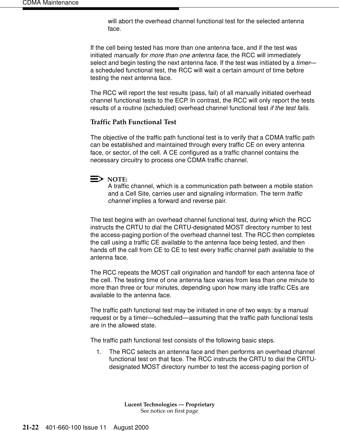 Lucent Technologies — ProprietarySee notice on first page21-22 401-660-100 Issue 11 August 2000CDMA Maintenancewill abort the overhead channel functional test for the selected antenna face.If the cell being tested has more than one antenna face, and if the test was initiated manually for more than one antenna face, the RCC will immediately select and begin testing the next antenna face. If the test was initiated by a timer—a scheduled functional test, the RCC will wait a certain amount of time before testing the next antenna face.The RCC will report the test results (pass, fail) of all manually initiated overhead channel functional tests to the ECP. In contrast, the RCC will only report the tests results of a routine (scheduled) overhead channel functional test if the test fails.Traffic Path Functional TestThe objective of the traffic path functional test is to verify that a CDMA traffic path can be established and maintained through every traffic CE on every antenna face, or sector, of the cell. A CE configured as a traffic channel contains the necessary circuitry to process one CDMA traffic channel.NOTE:A traffic channel, which is a communication path between a mobile station and a Cell Site, carries user and signaling information. The term traffic channel implies a forward and reverse pair.The test begins with an overhead channel functional test, during which the RCC instructs the CRTU to dial the CRTU-designated MOST directory number to test the access-paging portion of the overhead channel test. The RCC then completes the call using a traffic CE available to the antenna face being tested, and then hands off the call from CE to CE to test every traffic channel path available to the antenna face.The RCC repeats the MOST call origination and handoff for each antenna face of the cell. The testing time of one antenna face varies from less than one minute to more than three or four minutes, depending upon how many idle traffic CEs are available to the antenna face.The traffic path functional test may be initiated in one of two ways: by a manual request or by a timer—scheduled—assuming that the traffic path functional tests are in the allowed state.The traffic path functional test consists of the following basic steps.1. The RCC selects an antenna face and then performs an overhead channel functional test on that face. The RCC instructs the CRTU to dial the CRTU-designated MOST directory number to test the access-paging portion of 