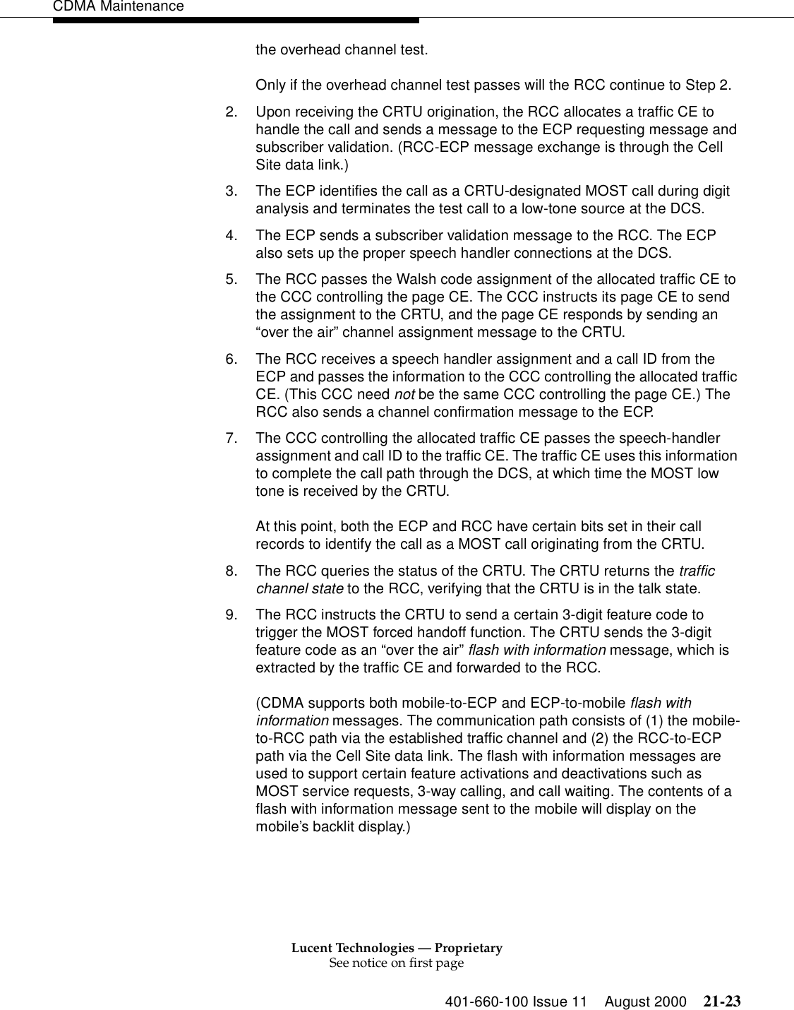 Lucent Technologies — ProprietarySee notice on first page401-660-100 Issue 11 August 2000 21-23CDMA Maintenancethe overhead channel test.Only if the overhead channel test passes will the RCC continue to Step 2.2. Upon receiving the CRTU origination, the RCC allocates a traffic CE to handle the call and sends a message to the ECP requesting message and subscriber validation. (RCC-ECP message exchange is through the Cell Site data link.)3. The ECP identifies the call as a CRTU-designated MOST call during digit analysis and terminates the test call to a low-tone source at the DCS.4. The ECP sends a subscriber validation message to the RCC. The ECP also sets up the proper speech handler connections at the DCS.5. The RCC passes the Walsh code assignment of the allocated traffic CE to the CCC controlling the page CE. The CCC instructs its page CE to send the assignment to the CRTU, and the page CE responds by sending an “over the air” channel assignment message to the CRTU.6. The RCC receives a speech handler assignment and a call ID from the ECP and passes the information to the CCC controlling the allocated traffic CE. (This CCC need not be the same CCC controlling the page CE.) The RCC also sends a channel confirmation message to the ECP.7. The CCC controlling the allocated traffic CE passes the speech-handler assignment and call ID to the traffic CE. The traffic CE uses this information to complete the call path through the DCS, at which time the MOST low tone is received by the CRTU.At this point, both the ECP and RCC have certain bits set in their call records to identify the call as a MOST call originating from the CRTU.8. The RCC queries the status of the CRTU. The CRTU returns the traffic channel state to the RCC, verifying that the CRTU is in the talk state.9. The RCC instructs the CRTU to send a certain 3-digit feature code to trigger the MOST forced handoff function. The CRTU sends the 3-digit feature code as an “over the air” flash with information message, which is extracted by the traffic CE and forwarded to the RCC.(CDMA supports both mobile-to-ECP and ECP-to-mobile flash with information messages. The communication path consists of (1) the mobile-to-RCC path via the established traffic channel and (2) the RCC-to-ECP path via the Cell Site data link. The flash with information messages are used to support certain feature activations and deactivations such as MOST service requests, 3-way calling, and call waiting. The contents of a flash with information message sent to the mobile will display on the mobile’s backlit display.)