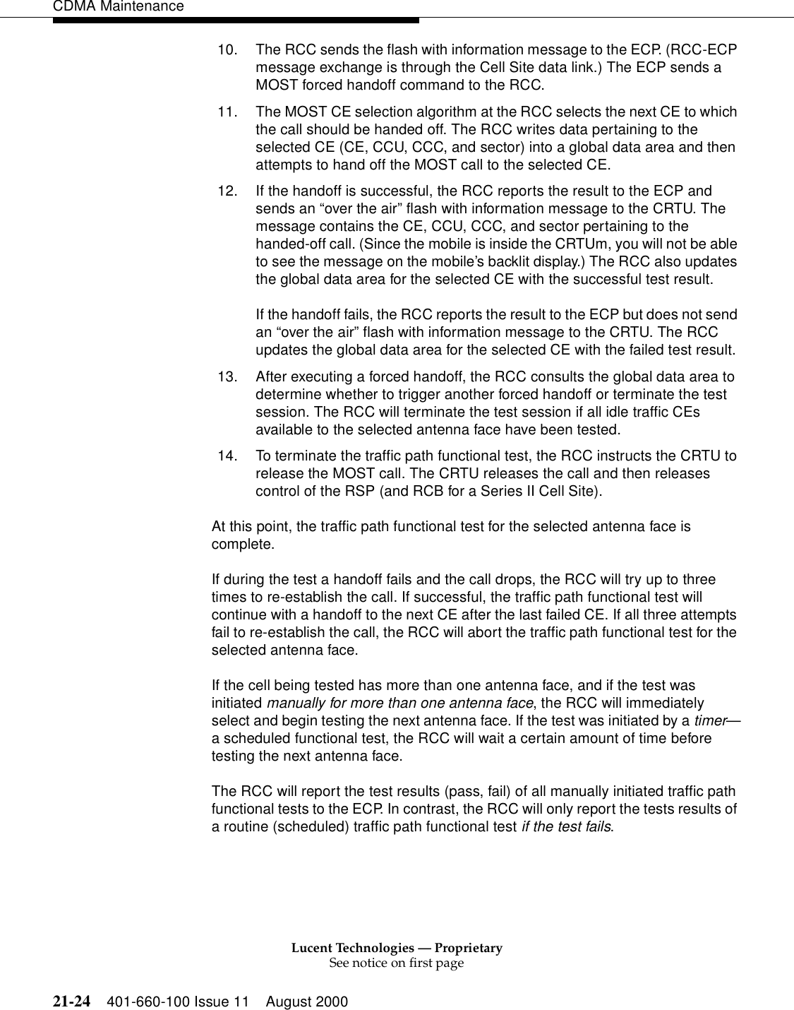 Lucent Technologies — ProprietarySee notice on first page21-24 401-660-100 Issue 11 August 2000CDMA Maintenance10. The RCC sends the flash with information message to the ECP. (RCC-ECP message exchange is through the Cell Site data link.) The ECP sends a MOST forced handoff command to the RCC.11. The MOST CE selection algorithm at the RCC selects the next CE to which the call should be handed off. The RCC writes data pertaining to the selected CE (CE, CCU, CCC, and sector) into a global data area and then attempts to hand off the MOST call to the selected CE.12. If the handoff is successful, the RCC reports the result to the ECP and sends an “over the air” flash with information message to the CRTU. The message contains the CE, CCU, CCC, and sector pertaining to the handed-off call. (Since the mobile is inside the CRTUm, you will not be able to see the message on the mobile’s backlit display.) The RCC also updates the global data area for the selected CE with the successful test result.If the handoff fails, the RCC reports the result to the ECP but does not send an “over the air” flash with information message to the CRTU. The RCC updates the global data area for the selected CE with the failed test result.13. After executing a forced handoff, the RCC consults the global data area to determine whether to trigger another forced handoff or terminate the test session. The RCC will terminate the test session if all idle traffic CEs available to the selected antenna face have been tested.14. To terminate the traffic path functional test, the RCC instructs the CRTU to release the MOST call. The CRTU releases the call and then releases control of the RSP (and RCB for a Series II Cell Site).At this point, the traffic path functional test for the selected antenna face is complete.If during the test a handoff fails and the call drops, the RCC will try up to three times to re-establish the call. If successful, the traffic path functional test will continue with a handoff to the next CE after the last failed CE. If all three attempts fail to re-establish the call, the RCC will abort the traffic path functional test for the selected antenna face.If the cell being tested has more than one antenna face, and if the test was initiated manually for more than one antenna face, the RCC will immediately select and begin testing the next antenna face. If the test was initiated by a timer—a scheduled functional test, the RCC will wait a certain amount of time before testing the next antenna face.The RCC will report the test results (pass, fail) of all manually initiated traffic path functional tests to the ECP. In contrast, the RCC will only report the tests results of a routine (scheduled) traffic path functional test if the test fails.