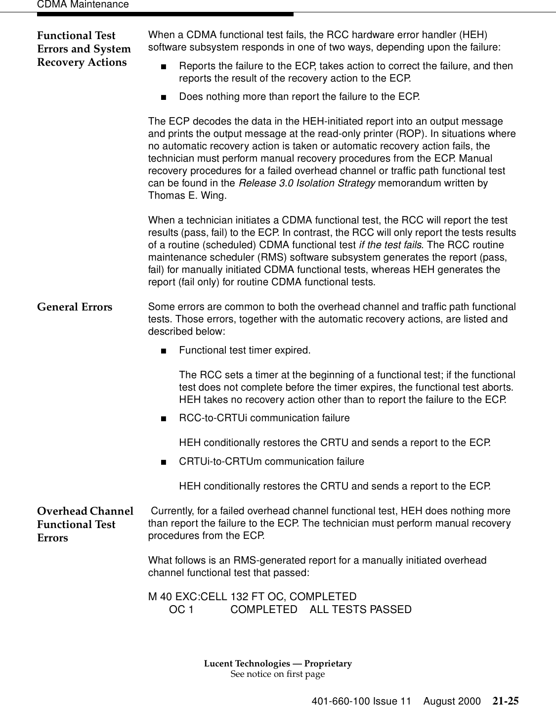 Lucent Technologies — ProprietarySee notice on first page401-660-100 Issue 11 August 2000 21-25CDMA MaintenanceFunctional Test Errors and System Recovery ActionsWhen a CDMA functional test fails, the RCC hardware error handler (HEH) software subsystem responds in one of two ways, depending upon the failure:■Reports the failure to the ECP, takes action to correct the failure, and then reports the result of the recovery action to the ECP.■Does nothing more than report the failure to the ECP.The ECP decodes the data in the HEH-initiated report into an output message and prints the output message at the read-only printer (ROP). In situations where no automatic recovery action is taken or automatic recovery action fails, the technician must perform manual recovery procedures from the ECP. Manual recovery procedures for a failed overhead channel or traffic path functional test can be found in the Release 3.0 Isolation Strategy memorandum written by Thomas E. Wing.When a technician initiates a CDMA functional test, the RCC will report the test results (pass, fail) to the ECP. In contrast, the RCC will only report the tests results of a routine (scheduled) CDMA functional test if the test fails. The RCC routine maintenance scheduler (RMS) software subsystem generates the report (pass, fail) for manually initiated CDMA functional tests, whereas HEH generates the report (fail only) for routine CDMA functional tests.General Errors Some errors are common to both the overhead channel and traffic path functional tests. Those errors, together with the automatic recovery actions, are listed and described below:■Functional test timer expired.The RCC sets a timer at the beginning of a functional test; if the functional test does not complete before the timer expires, the functional test aborts. HEH takes no recovery action other than to report the failure to the ECP.■RCC-to-CRTUi communication failureHEH conditionally restores the CRTU and sends a report to the ECP.■CRTUi-to-CRTUm communication failureHEH conditionally restores the CRTU and sends a report to the ECP.Overhead Channel Functional Test Errors Currently, for a failed overhead channel functional test, HEH does nothing more than report the failure to the ECP. The technician must perform manual recovery procedures from the ECP.What follows is an RMS-generated report for a manually initiated overhead channel functional test that passed:M 40 EXC:CELL 132 FT OC, COMPLETED       OC 1            COMPLETED    ALL TESTS PASSED