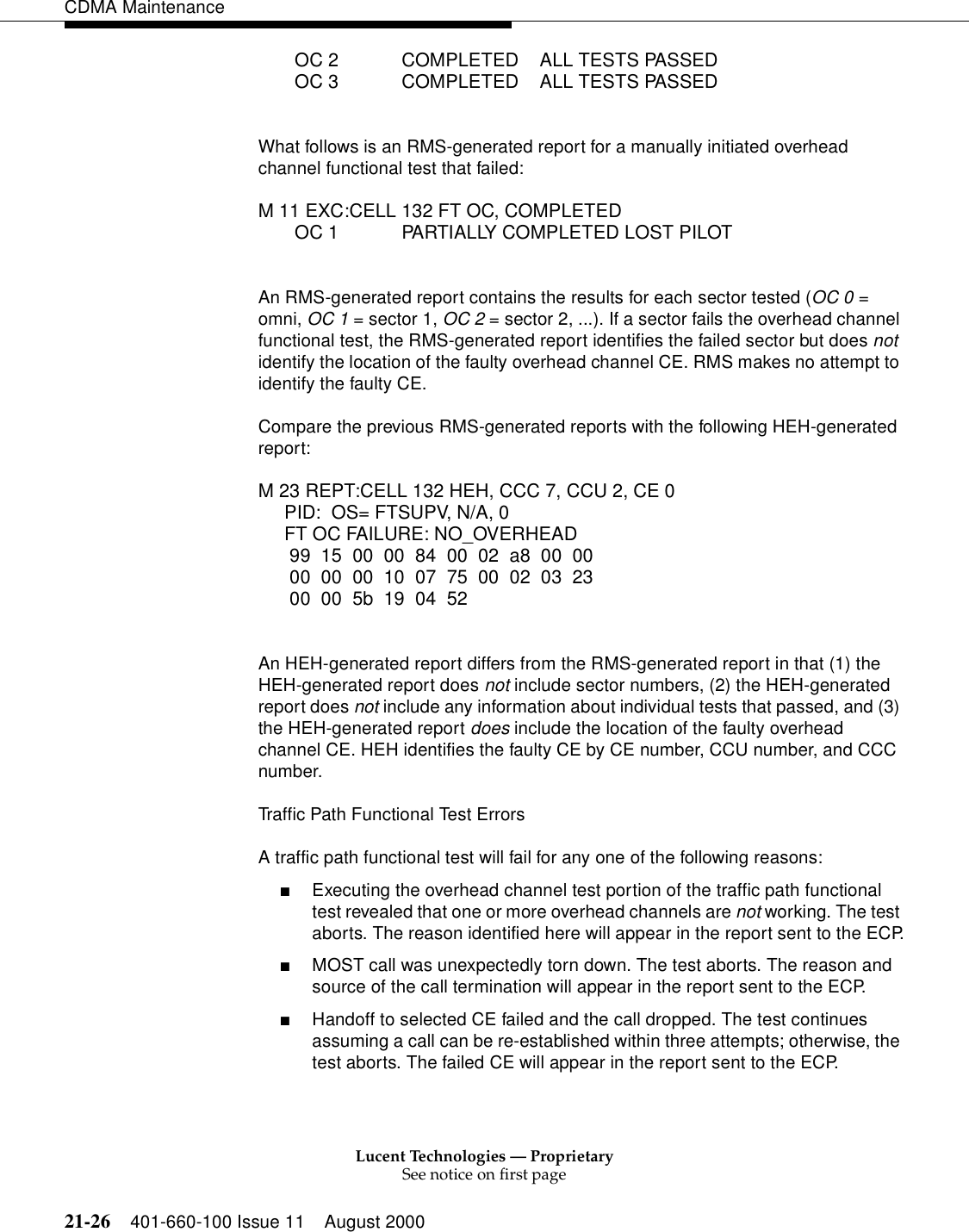 Lucent Technologies — ProprietarySee notice on first page21-26 401-660-100 Issue 11 August 2000CDMA Maintenance       OC 2            COMPLETED    ALL TESTS PASSED       OC 3            COMPLETED    ALL TESTS PASSEDWhat follows is an RMS-generated report for a manually initiated overhead channel functional test that failed:M 11 EXC:CELL 132 FT OC, COMPLETED       OC 1            PARTIALLY COMPLETED LOST PILOTAn RMS-generated report contains the results for each sector tested (OC 0 = omni, OC 1 = sector 1, OC 2 = sector 2, ...). If a sector fails the overhead channel functional test, the RMS-generated report identifies the failed sector but does not identify the location of the faulty overhead channel CE. RMS makes no attempt to identify the faulty CE.Compare the previous RMS-generated reports with the following HEH-generated report:M 23 REPT:CELL 132 HEH, CCC 7, CCU 2, CE 0     PID: OS= FTSUPV, N/A, 0     FT OC FAILURE: NO_OVERHEAD     99 15 00 00 84 00 02 a8 00 00     00 00 00 10 07 75 00 02 03 23     00 00 5b 19 04 52An HEH-generated report differs from the RMS-generated report in that (1) the HEH-generated report does not include sector numbers, (2) the HEH-generated report does not include any information about individual tests that passed, and (3) the HEH-generated report does include the location of the faulty overhead channel CE. HEH identifies the faulty CE by CE number, CCU number, and CCC number.Traffic Path Functional Test ErrorsA traffic path functional test will fail for any one of the following reasons:■Executing the overhead channel test portion of the traffic path functional test revealed that one or more overhead channels are not working. The test aborts. The reason identified here will appear in the report sent to the ECP.■MOST call was unexpectedly torn down. The test aborts. The reason and source of the call termination will appear in the report sent to the ECP.■Handoff to selected CE failed and the call dropped. The test continues assuming a call can be re-established within three attempts; otherwise, the test aborts. The failed CE will appear in the report sent to the ECP.