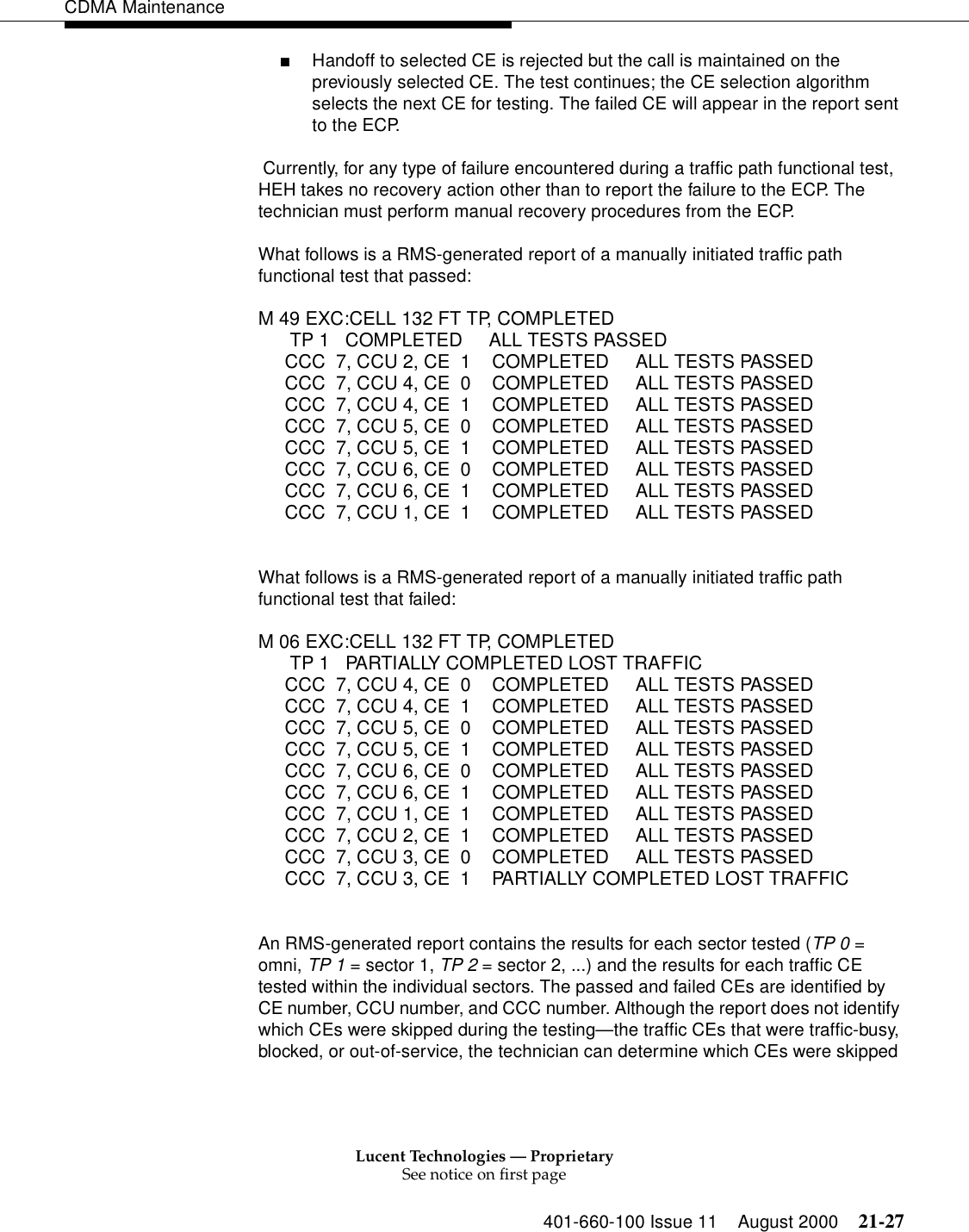 Lucent Technologies — ProprietarySee notice on first page401-660-100 Issue 11 August 2000 21-27CDMA Maintenance■Handoff to selected CE is rejected but the call is maintained on the previously selected CE. The test continues; the CE selection algorithm selects the next CE for testing. The failed CE will appear in the report sent to the ECP. Currently, for any type of failure encountered during a traffic path functional test, HEH takes no recovery action other than to report the failure to the ECP. The technician must perform manual recovery procedures from the ECP.What follows is a RMS-generated report of a manually initiated traffic path functional test that passed:M 49 EXC:CELL 132 FT TP, COMPLETEDTP 1  COMPLETED  ALL TESTS PASSEDCCC  7, CCU 2, CE  1  COMPLETED     ALL TESTS PASSEDCCC  7, CCU 4, CE  0  COMPLETED     ALL TESTS PASSEDCCC  7, CCU 4, CE  1  COMPLETED     ALL TESTS PASSEDCCC  7, CCU 5, CE  0  COMPLETED     ALL TESTS PASSEDCCC  7, CCU 5, CE  1  COMPLETED     ALL TESTS PASSEDCCC  7, CCU 6, CE  0  COMPLETED     ALL TESTS PASSEDCCC  7, CCU 6, CE  1  COMPLETED     ALL TESTS PASSEDCCC  7, CCU 1, CE  1  COMPLETED     ALL TESTS PASSEDWhat follows is a RMS-generated report of a manually initiated traffic path functional test that failed:M 06 EXC:CELL 132 FT TP, COMPLETEDTP 1  PARTIALLY COMPLETED LOST TRAFFICCCC  7, CCU 4, CE  0  COMPLETED     ALL TESTS PASSEDCCC  7, CCU 4, CE  1  COMPLETED     ALL TESTS PASSEDCCC  7, CCU 5, CE  0  COMPLETED     ALL TESTS PASSEDCCC  7, CCU 5, CE  1  COMPLETED     ALL TESTS PASSEDCCC  7, CCU 6, CE  0  COMPLETED     ALL TESTS PASSEDCCC  7, CCU 6, CE  1  COMPLETED     ALL TESTS PASSEDCCC  7, CCU 1, CE  1  COMPLETED     ALL TESTS PASSEDCCC  7, CCU 2, CE  1  COMPLETED     ALL TESTS PASSEDCCC  7, CCU 3, CE  0  COMPLETED     ALL TESTS PASSEDCCC  7, CCU 3, CE  1  PARTIALLY COMPLETED LOST TRAFFICAn RMS-generated report contains the results for each sector tested (TP 0 = omni, TP 1 = sector 1, TP 2 = sector 2, ...) and the results for each traffic CE tested within the individual sectors. The passed and failed CEs are identified by CE number, CCU number, and CCC number. Although the report does not identify which CEs were skipped during the testing—the traffic CEs that were traffic-busy, blocked, or out-of-service, the technician can determine which CEs were skipped 