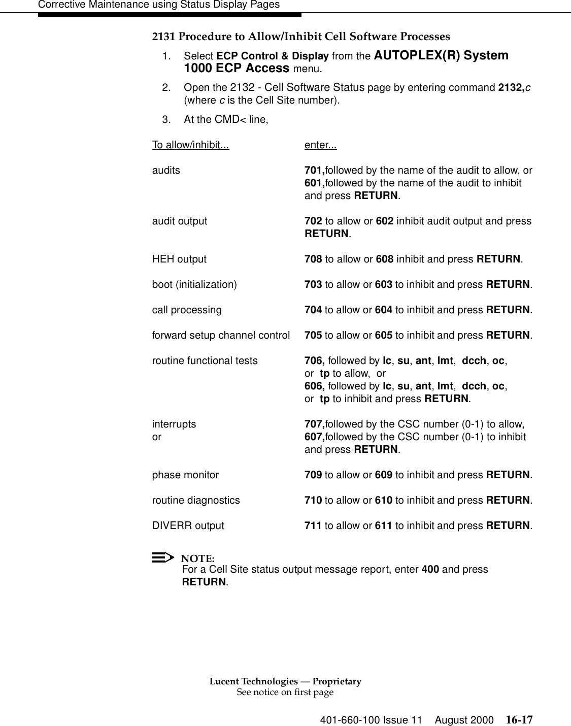 Lucent Technologies — ProprietarySee notice on first page401-660-100 Issue 11 August 2000 16-17Corrective Maintenance using Status Display Pages2131 Procedure to Allow/Inhibit Cell Software Processes1. Select ECP Control &amp; Display from the AUTOPLEX(R) System 1000 ECP Access menu. 2. Open the 2132 - Cell Software Status page by entering command 2132,c (where c is the Cell Site number).3. At the CMD&lt; line, To allow/inhibit... enter...audits 701,followed by the name of the audit to allow, or601,followed by the name of the audit to inhibit and press RETURN.audit output 702 to allow or 602 inhibit audit output and pressRETURN.HEH output 708 to allow or 608 inhibit and press RETURN.boot (initialization) 703 to allow or 603 to inhibit and press RETURN.call processing 704 to allow or 604 to inhibit and press RETURN.forward setup channel control 705 to allow or 605 to inhibit and press RETURN.routine functional tests 706, followed by lc, su, ant, lmt,  dcch, oc,or  tp to allow,  or606, followed by lc, su, ant, lmt,  dcch, oc,or  tp to inhibit and press RETURN.interrupts 707,followed by the CSC number (0-1) to allow, or 607,followed by the CSC number (0-1) to inhibitand press RETURN.phase monitor 709 to allow or 609 to inhibit and press RETURN.routine diagnostics 710 to allow or 610 to inhibit and press RETURN.DIVERR output 711 to allow or 611 to inhibit and press RETURN.NOTE:For a Cell Site status output message report, enter 400 and press RETURN.