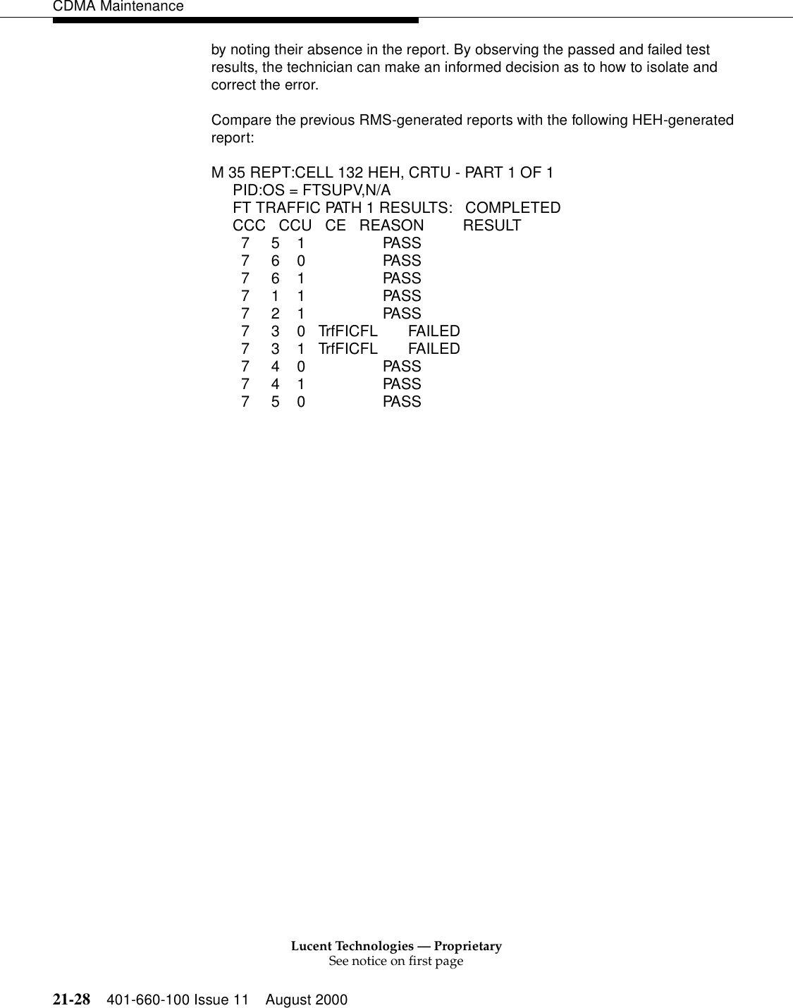 Lucent Technologies — ProprietarySee notice on first page21-28 401-660-100 Issue 11 August 2000CDMA Maintenanceby noting their absence in the report. By observing the passed and failed test results, the technician can make an informed decision as to how to isolate and correct the error.Compare the previous RMS-generated reports with the following HEH-generated report:M 35 REPT:CELL 132 HEH, CRTU - PART 1 OF 1     PID:OS = FTSUPV,N/A     FT TRAFFIC PATH 1 RESULTS:   COMPLETED          CCC   CCU   CE   REASON        RESULT       7     5  1 PASS       7     6  0 PASS       7     6  1 PASS       7     1    1  PASS       7     2  1   PASS       7     3  0 TrfFICFL  FAILED       7     3  1 TrfFICFL  FAILED       7     4  0 PASS       7     4  1 PASS       7     5  0 PASS