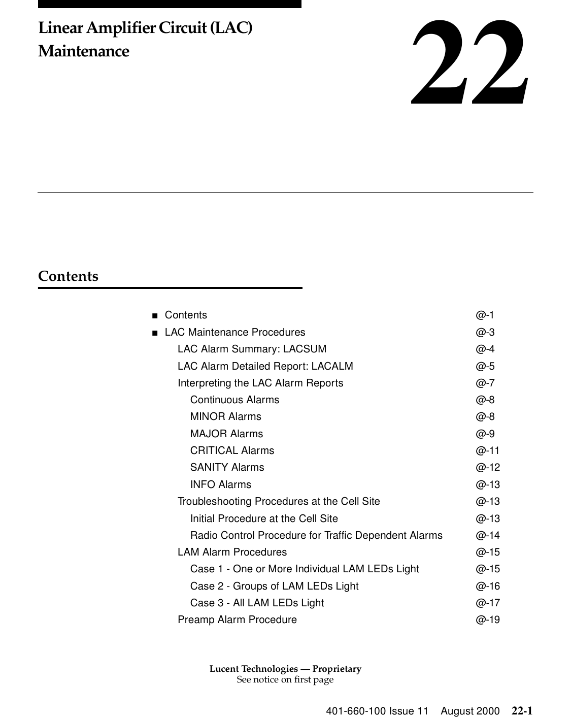 Lucent Technologies — ProprietarySee notice on first page401-660-100 Issue 11 August 2000 22-122Linear Amplifier Circuit (LAC) MaintenanceContents■Contents @-1■LAC Maintenance Procedures @-3LAC Alarm Summary: LACSUM @-4LAC Alarm Detailed Report: LACALM @-5Interpreting the LAC Alarm Reports @-7Continuous Alarms @-8MINOR Alarms @-8MAJOR Alarms @-9CRITICAL Alarms @-11SANITY Alarms @-12INFO Alarms @-13Troubleshooting Procedures at the Cell Site @-13Initial Procedure at the Cell Site @-13Radio Control Procedure for Traffic Dependent Alarms @-14LAM Alarm Procedures @-15Case 1 - One or More Individual LAM LEDs Light @-15Case 2 - Groups of LAM LEDs Light @-16Case 3 - All LAM LEDs Light @-17Preamp Alarm Procedure @-19