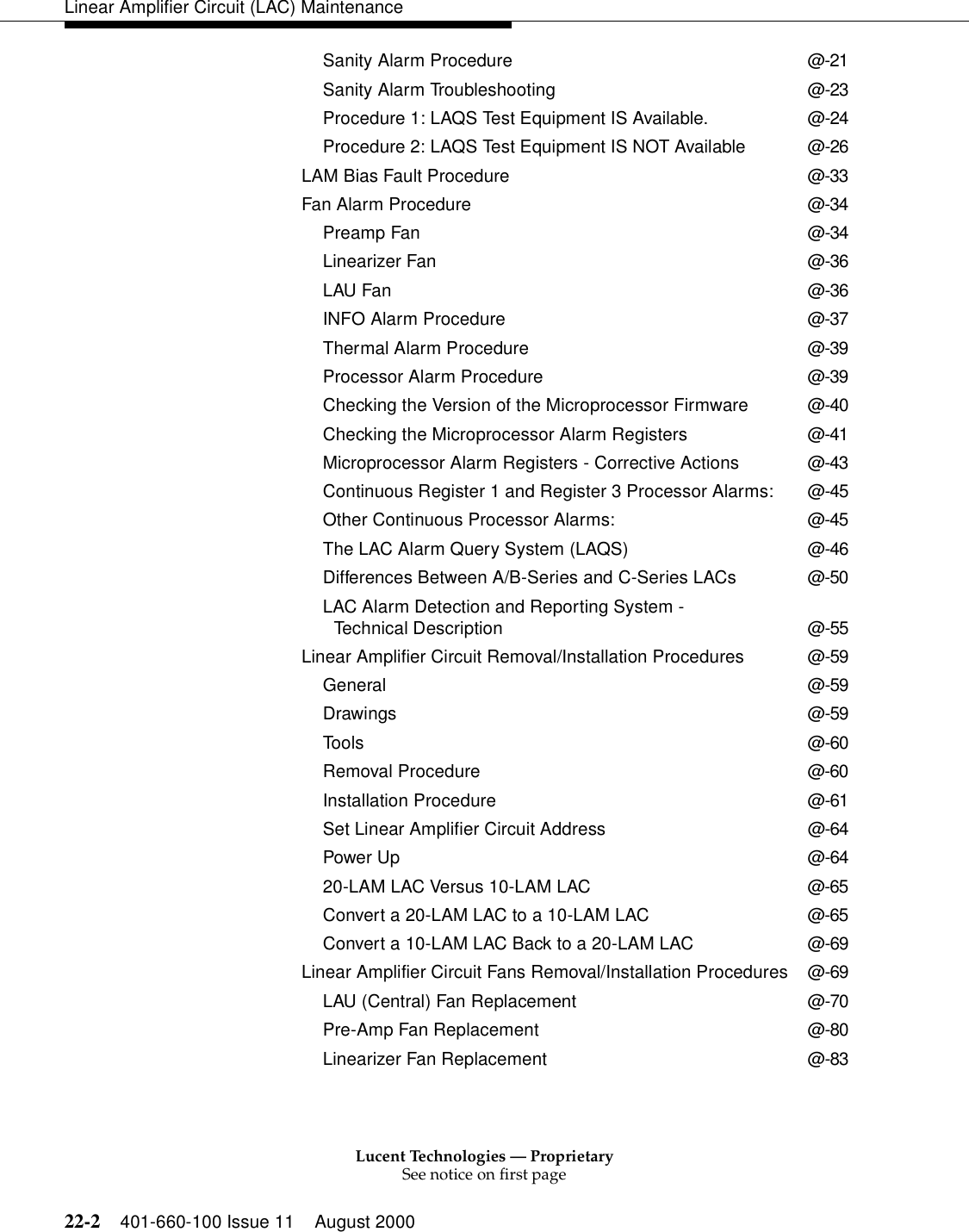 Lucent Technologies — ProprietarySee notice on first page22-2 401-660-100 Issue 11 August 2000Linear Amplifier Circuit (LAC) MaintenanceSanity Alarm Procedure @-21Sanity Alarm Troubleshooting @-23Procedure 1: LAQS Test Equipment IS Available. @-24Procedure 2: LAQS Test Equipment IS NOT Available @-26LAM Bias Fault Procedure @-33Fan Alarm Procedure @-34Preamp Fan @-34Linearizer Fan @-36LAU Fan @-36INFO Alarm Procedure @-37Thermal Alarm Procedure @-39Processor Alarm Procedure @-39Checking the Version of the Microprocessor Firmware @-40Checking the Microprocessor Alarm Registers @-41Microprocessor Alarm Registers - Corrective Actions @-43Continuous Register 1 and Register 3 Processor Alarms: @-45Other Continuous Processor Alarms: @-45The LAC Alarm Query System (LAQS) @-46Differences Between A/B-Series and C-Series LACs @-50LAC Alarm Detection and Reporting System - Technical Description @-55Linear Amplifier Circuit Removal/Installation Procedures @-59General @-59Drawings @-59Tools @-60Removal Procedure @-60Installation Procedure @-61Set Linear Amplifier Circuit Address @-64Power Up @-6420-LAM LAC Versus 10-LAM LAC @-65Convert a 20-LAM LAC to a 10-LAM LAC @-65Convert a 10-LAM LAC Back to a 20-LAM LAC @-69Linear Amplifier Circuit Fans Removal/Installation Procedures @-69LAU (Central) Fan Replacement @-70Pre-Amp Fan Replacement @-80Linearizer Fan Replacement @-83