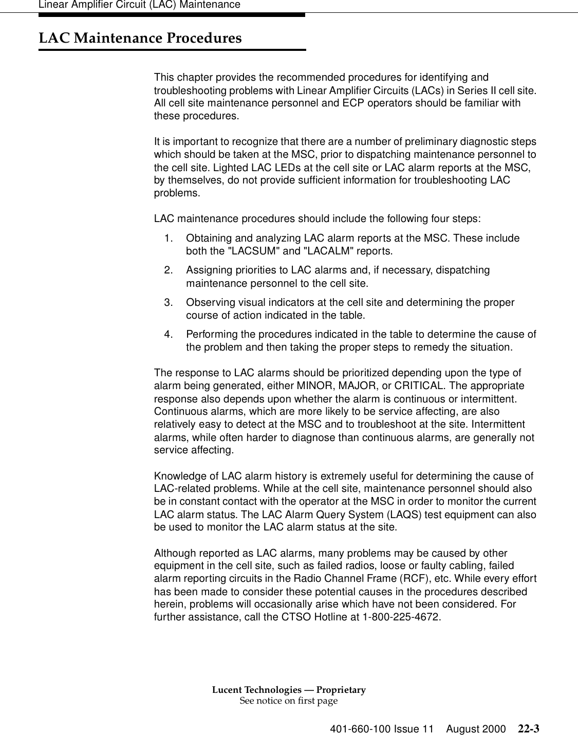 Lucent Technologies — ProprietarySee notice on first page401-660-100 Issue 11 August 2000 22-3Linear Amplifier Circuit (LAC) MaintenanceLAC Maintenance Procedures This chapter provides the recommended procedures for identifying and troubleshooting problems with Linear Amplifier Circuits (LACs) in Series II cell site. All cell site maintenance personnel and ECP operators should be familiar with these procedures. It is important to recognize that there are a number of preliminary diagnostic steps which should be taken at the MSC, prior to dispatching maintenance personnel to the cell site. Lighted LAC LEDs at the cell site or LAC alarm reports at the MSC, by themselves, do not provide sufficient information for troubleshooting LAC problems. LAC maintenance procedures should include the following four steps: 1. Obtaining and analyzing LAC alarm reports at the MSC. These include both the &quot;LACSUM&quot; and &quot;LACALM&quot; reports. 2. Assigning priorities to LAC alarms and, if necessary, dispatching maintenance personnel to the cell site. 3. Observing visual indicators at the cell site and determining the proper course of action indicated in the table. 4. Performing the procedures indicated in the table to determine the cause of the problem and then taking the proper steps to remedy the situation. The response to LAC alarms should be prioritized depending upon the type of alarm being generated, either MINOR, MAJOR, or CRITICAL. The appropriate response also depends upon whether the alarm is continuous or intermittent. Continuous alarms, which are more likely to be service affecting, are also relatively easy to detect at the MSC and to troubleshoot at the site. Intermittent alarms, while often harder to diagnose than continuous alarms, are generally not service affecting. Knowledge of LAC alarm history is extremely useful for determining the cause of LAC-related problems. While at the cell site, maintenance personnel should also be in constant contact with the operator at the MSC in order to monitor the current LAC alarm status. The LAC Alarm Query System (LAQS) test equipment can also be used to monitor the LAC alarm status at the site. Although reported as LAC alarms, many problems may be caused by other equipment in the cell site, such as failed radios, loose or faulty cabling, failed alarm reporting circuits in the Radio Channel Frame (RCF), etc. While every effort has been made to consider these potential causes in the procedures described herein, problems will occasionally arise which have not been considered. For further assistance, call the CTSO Hotline at 1-800-225-4672. 