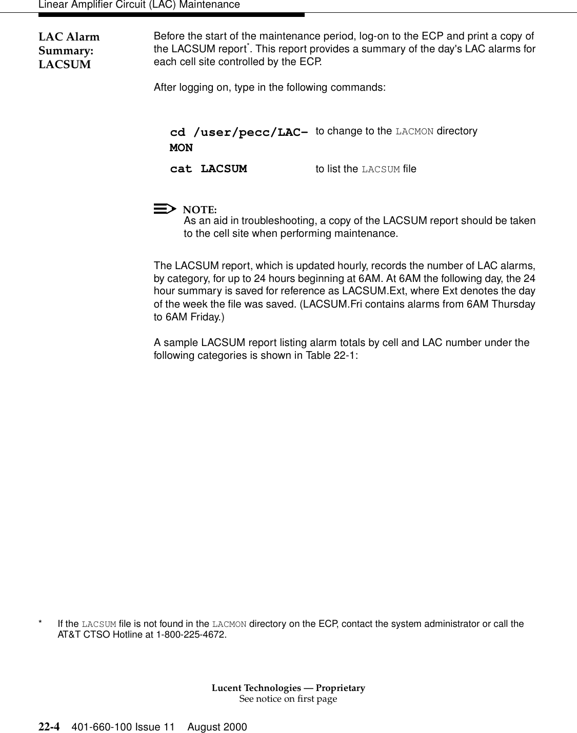 Lucent Technologies — ProprietarySee notice on first page22-4 401-660-100 Issue 11 August 2000Linear Amplifier Circuit (LAC) MaintenanceLAC Alarm Summary: LACSUM Before the start of the maintenance period, log-on to the ECP and print a copy of the LACSUM report*. This report provides a summary of the day&apos;s LAC alarms for each cell site controlled by the ECP. After logging on, type in the following commands: NOTE:As an aid in troubleshooting, a copy of the LACSUM report should be taken to the cell site when performing maintenance. The LACSUM report, which is updated hourly, records the number of LAC alarms, by category, for up to 24 hours beginning at 6AM. At 6AM the following day, the 24 hour summary is saved for reference as LACSUM.Ext, where Ext denotes the day of the week the file was saved. (LACSUM.Fri contains alarms from 6AM Thursday to 6AM Friday.) A sample LACSUM report listing alarm totals by cell and LAC number under the following categories is shown in Table 22-1: * If the LACSUM file is not found in the LACMON directory on the ECP, contact the system administrator or call the AT&amp;T CTSO Hotline at 1-800-225-4672. cd /user/pecc/LAC-MON to change to the LACMON directory cat LACSUM to list the LACSUM file 